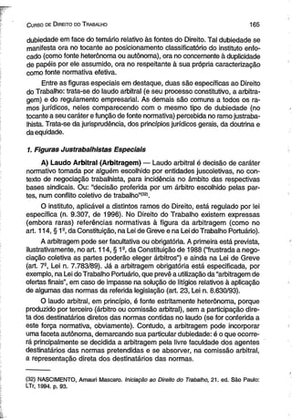 C urso de D ireito do T rabalho 165 
dubiedade em face do temário relativo às fontes do Direito. Tal dubiedade se 
manifesta ora no tocante ao posicionamento classificatório do instituto enfo­cado 
(como fonte heterônoma ou autônoma), ora no concernente à duplicidade 
de papéis por ele assumido, ora no respeitante à sua própria caracterização 
como fonte normativa efetiva. 
Entre as figuras especiais em destaque, duas são específicas ao Direito 
do Trabalho: trata-se do laudo arbitral (e seu processo constitutivo, a arbitra­gem) 
e do regulamento empresarial. As demais são comuns a todos os ra­mos 
jurídicos, neles comparecendo com o mesmo tipo de dubiedade (no 
tocante a seu caráter e função de fonte normativa) percebida no ramo justraba­lhista. 
Trata-se da jurisprudência, dos princípios jurídicos gerais, da doutrina e 
da equidade. 
1. Figuras Justrabalhistas Especiais 
A) Laudo Arbitral (Arbitragem) — Laudo arbitral é decisão de caráter 
normativo tomada por alguém escolhido por entidades juscoletivas, no con­texto 
de negociação trabalhista, para incidência no âmbito das respectivas 
bases sindicais. Ou: “decisão proferida por um árbitro escolhido pelas par­tes, 
num conflito coletivo de trabalho”(32). 
O instituto, aplicável a distintos ramos do Direito, está regulado por lei 
específica (n. 9.307, de 1996). No Direito do Trabalho existem expressas 
(embora raras) referências normativas à figura da arbitragem (como no 
art. 114, § 1° da Constituição, na Lei de Greve e na Lei do Trabalho Portuário). 
A arbitragem pode ser facultativa ou obrigatória. A primeira está prevista, 
ilustrativamente, no art. 114, § 1s, da Constituição de 1988 (“frustrada a nego­ciação 
coletiva as partes poderão eleger árbitros”) e ainda na Lei de Greve 
(art. 7-, Lei n. 7.783/89). Já a arbitragem obrigatória está especificada, por 
exemplo, na Lei do Trabalho Portuário, que prevê a utilização da “arbitragem de 
ofertas finais”, em caso de impasse na solução de litígios relativos à aplicação 
de algumas das normas da referida legislação (art. 23, Lei n. 8.630/93). 
O laudo arbitral, em princípio, é fonte estritamente heterônoma, porque 
produzido por terceiro (árbitro ou comissão arbitral), sem a participação dire­ta 
dos destinatários diretos das normas contidas no laudo (se for conferida a 
este força normativa, obviamente). Contudo, a arbitragem pode incorporar 
uma faceta autônoma, demarcando sua particular dubiedade: é o que ocorre­rá 
principalmente se decidida a arbitragem pela livre faculdade dos agentes 
destinatários das normas pretendidas e se absorver, na comissão arbitral, 
a representação direta dos destinatários das normas. 
(32) NASCIMENTO, Amauri Mascaro. Iniciação ao Direito do Trabalho, 21. ed. São Paulo: 
LTr, 1994. p. 93. 
 