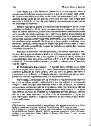 1 6 6 M auricio G odinho D elgado 
Além dessa sua dúbia dimensão, pode o laudo arbitral assumir, ainda, a 
natureza da fonte formal a que se integrar: é o que irá se verificar, caso utiliza­do 
o parecer do árbitro exclusivamente como instrumento de fixação de um 
aspecto componente de um diploma normativo principal mais amplo (por 
exemplo, a definição da parcela produtividade, em sentenças normativas ou 
em convenções coletivas). 
Há forte resistência quanto à compatibilidade da arbitragem com o Direito 
Individual do Trabalho. Afinal, neste ramo prevalece a noção de indisponibili­dade 
de direitos trabalhistas, não se compreendendo como poderia ter validade 
certa decisão de árbitro particular que suprimisse direitos indisponíveis do 
trabalhador. Nessa linha, tratar-se-ia de instituto pertinente e recomendável 
para outros campos normativos (Direito Empresarial, Civil, Internacional, etc.), 
em que há razoável equivalência de poder entre as partes envolvidas, mos­trando- 
se, contudo, sem adequação, segurança, proporcionalidade e razoa-bilidade, 
além de conveniência, no que diz respeito ao âmbito das relações 
individuais laborativas.(33) 
No Direito Coletivo do Trabalho já caberia, sem dúvida nenhuma, a arbi­tragem, 
desde que escolhido o árbitro no processo negocial coletivo, pelo 
ajuste entre sindicato obreiro e empregador (ou sindicato deste). Embora a 
compatibilidade seja, aqui, inquestionável (art. 114, § 1s, CF/88), o caminho 
arbitral não floresceu no Brasil mesmo no período subsequente à Constitui­ção 
de 1988(34). 
B) Regulamento Empresarial — A posição desse instituto como fonte 
formal de regras justrabalhistas é curiosa. Seus dispositivos integrantes têm 
aparente qualidade de regra jurídica, uma vez que são gerais, abstratos e 
impessoais; mas o Direito do Trabalho do país, mediante sua maciça juris­prudência, 
tem lhe negado tal natureza e respectivos efeitos. 
Na verdade, a dificuldade em se enquadrar o regulamento de empresa 
no grupo de lei em sentido material reside em sua origem e processo de 
criação — uma vez que esse diploma tende a ser produzido, de maneira 
geral, só pela vontade privada do empregador. Essa relevante circunstância 
(o unilateralismo de sua origem) impede que se arrole tal diploma no conjunto 
das normas oriundas do processo de negociação privada coletiva, embora 
não se possa negar que seus preceitos muito se assemelham a regras ge­rais, 
impessoais, abstratas, dirigidas à regência de situações jurídicas traba­lhistas 
ad futurum. 
(33) Segurança, proporcionalidade e razoabilidade são valores, princípios e critérios 
jurídicos importantes na matriz cultural da Constituição de 1988, como se sabe. 
(34) O estudo sobre mediação e arbitragem será retomado no Livro III deste Curso, sobre 
Direito Coletivo do Trabalho, Capítulo XXXVIII, para onde remetemos o leitor. Consultar, 
também, o livro deste autor, Direito Coletivo do Trabalho. São Paulo: LTr, 2001, em seu 
Capítulo VI (4. ed.: 2011). 
 