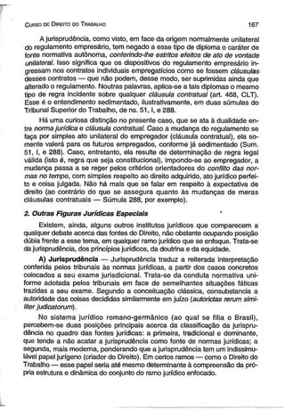 C urso de D ireito do T rabalho 1 6 7 
A jurisprudência, como visto, em face da origem normalmente unilateral 
do regulamento empresário, tem negado a esse tipo de diploma o caráter de 
fonte normativa autônoma, conferindo-lhe estritos efeitos de ato de vontade 
unilateral. Isso significa que os dispositivos do regulamento empresário in­gressam 
nos contratos individuais empregatícios como se fossem cláusulas 
desses contratos — que não podem, desse modo, ser suprimidas ainda que 
alterado o regulamento. Noutras palavras, aplica-se a tais diplomas o mesmo 
tipo de regra incidente sobre qualquer cláusula contratual (art. 468, CLT). 
Esse é o entendimento sedimentado, ilustrativamente, em duas súmulas do 
Tribunal Superior do Trabalho, de ns. 5 1 ,1, e 288. 
Há uma curiosa distinção no presente caso, que se ata à dualidade en­tre 
norma jurídica e cláusula contratual. Caso a mudança do regulamento se 
faça por simples ato unilateral do empregador (cláusula contratual), ela so­mente 
valerá para os futuros empregados, conforme já sedimentado (Sum. 
51, I, e 288). Caso, entretanto, ela resulte de determinação de regra legal 
válida (isto é, regra que seja constitucional), impondo-se ao empregador, a 
mudança passa a se reger pelos critérios orientadores do conflito das nor­mas 
no tempo, com simples respeito ao direito adquirido, ato jurídico perfei­to 
e coisa julgada. Não há mais que se falar em respeito à expectativa de 
direito (ao contrário do que se assegura quanto às mudanças de meras 
cláusulas contratuais — Súmula 288, por exemplo). 
2. Outras Figuras Jurídicas Especiais 
Existem, ainda, alguns outros institutos jurídicos que comparecem a 
qualquer debate acerca das fontes do Direito, não obstante ocupando posição 
dúbia frente a esse tema, em qualquer ramo jurídico que se enfoque. Trata-se 
da jurisprudência, dos princípios jurídicos, da doutrina e da equidade. 
A) Jurisprudência — Jurisprudência traduz a reiterada interpretação 
conferida pelos tribunais às normas jurídicas, a partir dos casos concretos 
colocados a seu exame jurisdicional. Trata-se da conduta normativa uni­forme 
adotada pelos tribunais em face de semelhantes situações fáticas 
trazidas a seu exame. Segundo a conceituação clássica, consubstancia a 
autoridade das coisas decididas similarmente em juízo (autorictas rerum simi-liter 
judicatorum). 
No sistema jurídico romano-germânico (ao qual se filia o Brasil), 
percebem-se duas posições principais acerca da classificação da jurispru­dência 
no quadro das fontes jurídicas: a primeira, tradicional e dominante, 
que tende a não acatar a jurisprudência como fonte de normas jurídicas; a 
segunda, mais moderna, ponderando que a jurisprudência tem um indissimu-lável 
papel jurígeno (criador do Direito). Em certos ramos — como o Direito do 
Trabalho — esse papel seria até mesmo determinante à compreensão da pró­pria 
estrutura e dinâmica do conjunto do ramo jurídico enfocado. 
 