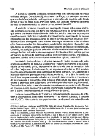 1 6 8 M auricio G odinho D elgado 
A primeira vertente encontra fundamentos em construções teóricas 
civilistas antigas. O tradicional jurista Henri de Page, por exemplo, sustenta 
que as decisões judiciais restringem-se a decisões de espécie, não tendo 
jamais o valor de regra geral. Por essa razão, sua validade manter-se-ia restrita 
ao caso concreto submetido ao exame do respectivo tribunal!35). 
A vertente moderna constrói sua concepção menos sobre uma abstra­ção 
estritamente teórica em torno da natureza jurídica da jurisprudência do 
que sobre um exame sistemático da dinâmica jurídica concreta. A pesquisa 
científica dessa dinâmica conduziria, inevitavelmente, à percepção de que as 
interpretações dos tribunais acerca da ordem jurídica ganham iniludível iden­tidade 
própria, emergindo como nítidos atos-regra incidentes sobre as situa­ções 
futuras semelhantes. Nessa linha, as decisões singulares não seriam, de 
fato, fontes do Direito, por lhes faltar impessoalidade, abstração e generalidade. 
Contudo, as posições judiciais adotadas similar e reiteradamente pelos tribu­nais 
ganhariam autoridade de atos-regra no âmbito da ordem jurídica, por se 
afirmarem, ao longo da dinâmica jurídica, como preceitos gerais, impessoais, 
abstratos, válidos ad futurum — fontes normativas típicas, portanto(36). 
No âmbito justrabalhista, o simples exame de certas súmulas de juris­prudência 
uniforme do Tribunal Superior do Trabalho demonstra a clara qua­lidade 
de comando geral, impessoal e abstrato de que se revestem tais 
súmulas. Vejam-se, ilustrativamente, as seguintes súmulas: n. 291, estabe­lecendo 
uma indenização pela supressão de horas extras; n. 164, acolhendo o 
mandato tácito em processos trabalhistas; os de ns. 114 e 268, firmando ser 
inaplicável ao processo do trabalho a prescrição intercorrente e consideran­do 
interrompida a prescrição pela simples propositura da ação, ainda que 
extinto o processo sem julgamento do mérito (pelo chamado arquivamento). 
Essas diretrizes jurisprudenciais — e dezenas de outras —, embora não filiadas 
ao princípio estrito da reserva legal (se interpretado rigidamente esse princí­pio, 
é claro), têm inquestionável força jurídica (e jurígena). 
Note-se que no Direito do Trabalho a própria legislação já cuidou de enfa­tizar 
a jurisprudência como fonte normativa — ao menos supletiva, é verdade 
(art. 8a, CLT). Não obstante seu papel vá além de simples fonte subsidiária do 
(35) Henri de Page, citado por MARANHÃO, Délio. Direito do Trabalho. Rio de Janeiro: Fun­dação 
Getúlio Vargas, 1987. p. 20. O jurista Délio Maranhão é um dos juslaboristas que 
acompanham essa vertente tradicional. 
(36) A esse respeito, Amauri Mascaro Nascimento conclui: “Para a teoria moderna a juris­prudência 
é valorizada como fonte do Direito, o juiz é dotado de um poder criativo, para 
alguns fundamentado na lei, sendo exemplo a equidade, na qual se encontra, sem dúvida, 
uma transferência do poder de legislar do Legislativo para o Judiciário”. In Curso de Direito 
do Trabalho. São Paulo: Saraiva, 1989, p. 124. Em outra de suas obras, o mesmo autor é 
taxativo: “Jurisprudência é, sabidamente, fonte de direito” (in Iniciação ao Direito do Traba­lho, 
21. ed. São Paulo: LTr, 1994. p. 90). 
 