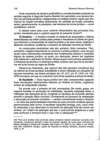 170 M auricio G odinho D elgado 
Parte importante da doutrina jusfilosófica e constitucionalista ocidental do 
período seguinte à Segunda Guerra Mundial tem percebido uma terceira fun­ção 
nos princípios jurídicos, negligenciada na tradição anterior: aquilo que cha­mamos 
de função normativa concorrente. Se admitida tal função normativa, 
teriam, genericamente, os princípios, real natureza de norma jurídica — como 
acreditamos ocorrer. 
O debate sobre essa nova vertente interpretativa dos princípios fica, 
porém, transferido para o capítulo seguinte do presente Curso'39). 
C) Doutrina — A doutrina consiste no conjunto de apreensões e leituras 
sistematizadas da ordem jurídica pelos juristas e estudiosos do Direito em geral, 
que informam a compreensão do sistema jurídico e de seus ramos, institutos e 
diplomas normativos, auxiliando o processo de aplicação concreta do Direito. 
As construções doutrinárias não são, portanto, fonte normativa. Têm, 
entretanto, inegável importância no universo e prática jurídicos, uma vez que 
atuam como instrumentos reveladores dos fundamentos teóricos e conexões 
lógicas do sistema jurídico, os quais, por abstração, devem ser captados 
pelo intérprete e aplicador do Direito. Nesse quadro será sempre substantiva 
a influência da doutrina na dinâmica jurídica, embora sem que ela se transfor­me 
em fonte formal da regra de Direito. 
Observe-se, finalmente, que nenhum dos três preceitos normativos que 
se referem às fontes jurídicas subsidiárias a serem utilizadas em situações de 
lacunas normativas nas fontes principais (art. 8a, CLT; art. 4a, LICC; art. 126, 
CPC) incorpora, em seu rol, a doutrina como fonte supletiva eventual do direito. 
D) Equidade — Essa figura jurídica tem sido compreendida segundo 
duas concepções relativamente distintas na História do Direito, originárias 
ambas da antiguidade clássica. 
De acordo com a primeira de tais concepções (de matriz grega, em 
especial fundada na teorização de Aristóteles), equidade (epiquéia) traduz a 
retificação das distorções da lei, corrigindo as injustiças do comando abstrato 
perante a situação fática concreta. Corresponde ao processo de adequação 
e atenuação do preceito normativo — sempre naturalmente amplo e abstrato 
— em face das particularidades inerentes ao caso concreto ventilado apenas 
genericamente pela norma. A equidade (epiquéia) emerge, pois, como crité­rio 
adequador a ser observado no momento da aplicação final da norma: em 
síntese, um “critério de aplicação das leis, o qual permite adaptá-las a cada 
caso particular e temperar-lhes o rigor com a adequação”(40). 
(39) Para uma análise mais profunda desse complexo debate (natureza normativa dos 
princípios), remetemos também o leitor ao primeiro capítulo de nossa obra Princípios de 
Direito individual e Coletivo do Trabalho. São Paulo: LTr, 2001 (2. ed.: 2004; 3. ed.: 2010). 
(40) DEL VECCHIO, Giorgio. Lições de Filosofia do Direito. Coimbra: Armênio Amado, 
1979. p. 47. 
 