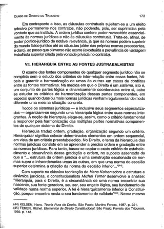 C urso de D ireito do T rabalho 1 7 3 
Em contraponto a isso, as cláusulas contratuais sujeitam-se a um efeito 
adesivo permanente nos contratos, não podendo, pois, ser suprimidas pela 
vontade que as instituiu. A ordem jurídica confere poder revocatório essencial­mente 
às normas jurídicas e não às cláusulas contratuais. Trata-se, afinal, de 
poder político-jurídico de notável relevância, já que as normas podem suprimir 
do mundo fático-jurídico até as cláusulas (além das próprias normas precedentes, 
é claro), ao passo que o inverso não ocorre (excetuada a prevalência de vantagem 
trabalhista superior criada pela vontade privada no contrato). 
VII. HIERARQUIA ENTRE AS FONTES JUSTRABALHISTAS 
O exame das fontes componentes de qualquer segmento jurídico não se 
completa sem o estudo dos critérios de inter-relação entre essas fontes, há­beis 
a garantir a harmonização de umas às outras em casos de conflitos 
entre as fontes normativas. Na medida em que o Direito é um sistema, isto é, 
um conjunto de partes lógica e dinamicamente coordenadas entre si, cabe 
se estudar os critérios de harmonização dessas partes componentes, em 
especial quando duas ou mais normas jurídicas venham regulamentar de modo 
diferente uma mesma situação concreta. 
Todos os sistemas jurídicos — e inclusive seus segmentos especializa­dos 
— organizam-se segundo uma hierarquia lógica entre suas normas inte­grantes. 
A noção de hierarquia elege-se, assim, como o critério fundamental 
a responder pela harmonização das múltiplas partes normativas componen­tes 
de qualquer sistema do Direito. 
Hierarquia traduz ordem, gradação, organização segundo um critério. 
Hierarquizar significa colocar determinados elementos em ordem seqüencial, 
em vista de um critério preestabelecido. No Direito, o tema da hierarquia das 
normas jurídicas consiste em se apreender a precisa ordem e gradação entre 
as normas jurídicas. Para tanto, busca-se captar o exato critério de estabele­cimento 
e observância dessa gradação e ordem, no suposto assentado de 
que a "... estrutura da ordem jurídica é uma construção escalonada de nor­mas 
supra e infraordenadas umas às outras, em que uma norma do escalão 
superior determina a criação da norma do escalão inferior...”(44). 
Com suporte na clássica teorização de Hans Kelsen sobre a estrutura e 
dinâmica jurídicas, o constitucionalista Michel Temer desenvolve a análise: 
“Hierarquia, para o Direito, é a circunstância de uma norma encontrar sua 
nascente, sua fonte geradora, seu ser, seu engate lógico, seu fundamento de 
validade numa norma superior. A lei é hierarquicamente inferior à Constitui­ção, 
porque encontra nesta o seu fundamento de validade”(4S). Nessa mesma 
(44) KELSEN, Hans. Teoria Pura do Direito. São Paulo: Martins Fontes, 1987. p. 221. 
(45) TEMER, Michel. Elementos de Direito Constitucional. São Paulo: Revista dos Tribunais, 
1989. p. 148. 
 