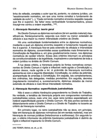 174 M auricio G o dinho D elgado 
linha de reflexão, completa o autor que há, portanto, no sistema jurídico, um 
“escalonamento normativo, em que uma norma constitui o fundamento de 
validade de outra” (...)• “Cada comando normativo encontra respaldo naquele 
que lhe é superior. Se faltar essa verticalidade fundamentadora, posso 
insurgir-me contra a ordem expedida...”(46). 
1. Hierarquia Normativa: teoria geral 
No Direito Comum os diplomas normativos (lei em sentido material) clas­sificam- 
se, hierarquicamente, segundo sua maior ou menor extensão de 
eficácia e sua maior ou menor intensidade criadora do Direito. 
Há uma verticalidade fundamentadora entre os diplomas normativos, 
mediante a qual um diploma encontra respaldo e fundamento naquele que 
lhe é superior. A hierarquia fixa-se pela extensão da eficácia e intensidade 
normativa do diploma, concentradas essas qualidades mais firmemente na 
Constituição da República e, em grau gradativamente menor, nos diplomas 
normativos de caráter inferior. Esses dois critérios informam os princípios 
da constitucionalidade e da legalidade, inspiradores e orientadores de toda a 
ordem jurídica no âmbito do Direito Comum. 
À luz desse critério, a hierarquia própria às fontes normativas compo­nentes 
do Direito Comum é rígida e inflexível: nada agride a Constituição e, 
abaixo dessa, nada agride a íeí. A pirâmide de hierarquia normativa 
apresenta-se com a seguinte disposição: Constituição, no vértice da pirâmide, 
acompanhada de emendas à Constituição. Em seguida, leis complementares, 
leis ordinárias, leis delegadas, medidas provisórias. Em seguida, decretos 
(regulamento normativo) e, sucessivamente, diplomas dotados de menor 
extensão de eficácia e mais tênue intensidade normativa. 
2. Hierarquia Normativa: especificidade justrabalhista 
Não é esse o critério hierárquico preponderante no Direito do Trabalho. 
Na verdade, a temática da hierarquia própria aos componentes normativos 
justrabalhistas coloca, mais uma vez, esse ramo jurídico especializado em 
notável especificidade perante o Direito Comum. Há dois pontos centrais de 
distanciamento entre o Direito Comum e o Direito do Trabalho no tocante ao 
critério de hierarquia normativa. 
Em primeiro lugar, no ramo justrabalhista não se deve, em princípio, 
falar em hierarquia de diplomas normativos (lei em sentido material), mas em 
hierarquia de normas jurídicas (heterônomas e autônomas). Em segundo lu­gar, 
o critério informador da pirâmide hierárquica justrabalhista é distinto do 
rígido e inflexível imperante no Direito Comum. 
(46) TEMER, Michel, ob. cit., p. 22. 
 