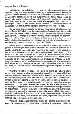 C urso de D ireito do T rabalho 175 
A eleição da norma jurídica — em vez do diploma normativo — como 
elemento integrante da pirâmide hierárquica justrabalhista resulta da compo­sição 
altamente diversificada do universo de fontes características a esse 
ramo jurídico especializado, em que cumprem papel de alto relevo fontes de 
origem não estatal (fontes autônomas). A construção hierárquica a partir da 
ideia de diploma (e não de norma) inviabilizaria o papel dinâmico e inovador 
aberto pelo Direito do Trabalho às forças criativas do Direito existentes na 
sociedade civil, desfigurando a própria essência desse ramo jurídico. 
De par com isso, o respeito ao caráter hegemônico direcionador que 
tem no Direito do Trabalho um de seus princípios (o princípio da norma mais 
favorável) não se compatibilizaria com a inflexibilidade piramidal típica do Di­reito 
Comum. O avanço e aperfeiçoamento jurídico alcançado em segmen­tos 
econômico-profissionais mais desenvolvidos entraria em choque com a 
rigidez do império dos diplomas heterônomos estatais, impedindo a demo­cratização 
e o desenvolvimento do Direito do Trabalho. 
Desse modo, a necessidade de se adequar o critério de hierarquia 
jurídica à composição normativa diversificada do Direito do Trabalho e ao 
caráter essencialmente teleológico (final ístico) de que se reveste esse ramo 
jurídico especializado, com a hegemonia inconteste em seu interior do prin­cípio 
da norma mais favorável, tudo conduz ao afastamento justrabalhista 
do estrito critério hierárquico rígido e formalista prevalecente no Direito Comum. 
A adoção do enfoque nas normas jurídicas, em lugar de enfoque em diplo­mas 
normativos, é uma manifestação desse afastamento e o mecanismo 
básico que permite respeitar-se tanto a composição normativa específica 
do Direito do Trabalho como o imperativo teleológico que rege sua estrutura 
e dinâmica. 
O critério normativo hierárquico vigorante no Direito do Trabalho opera 
da seguinte maneira: a pirâmide normativa constrói-se de modo plástico e 
variável, elegendo para seu vértice dominante a norma que mais se aproxime 
do caráter teleológico do ramo justrabalhista. À medida que a matriz teleoló-gica 
do Direito do Trabalho aponta na direção de conferir solução às relações 
empregatícias segundo um sentido social de restaurar, hipoteticamente, no 
plano jurídico, um equilíbrio não verificável no plano da relação econômico-social 
de emprego —, objetivando, assim, a melhoria das condições socioprofissionais 
do trabalhador —, prevalecerá, tendencialmente, na pirâmide hierárquica, 
aquela norma que melhor expresse e responda a esse objetivo teleológico 
central justrabalhista. Em tal quadro, a hierarquia de normas jurídicas não 
será estática e imutável, mas dinâmica e variável, segundo o princípio orien­tador 
de sua configuração e ordenamento. 
O princípio direcionador basilar do Direito do Trabalho, que melhor incor­pora 
e expressa seu sentido teleológico constitutivo, é, como visto, o princípio 
 