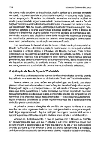 1 7 6 M auricio G odinho D elgado 
da norma mais favorável ao trabalhador. Assim, aplicar-se-á ao caso concreto 
— sendo naquele caso hierarquicamente superior — a norma mais favorá­vel 
ao empregado. O vértice da pirâmide normativa, variável e mutável — 
ainda que apreendido segundo um critério permanente —, não será a Consti­tuição 
Federal ou a lei federal necessariamente, mas a norma mais favorável 
ao trabalhador. Não há, assim, contradição inconciliável entre as regras hete-rônomas 
estatais e regras autônomas privadas coletivas (entre o Direito do 
Estado e o Direito dos grupos sociais), mas uma espécie de harmoniosa con­corrência: 
a norma que disciplinar uma dada relação de modo mais benéfico 
ao trabalhador prevalecerá sobre as demais, sem derrogação permanente, 
mas mero preterimento, na situação concreta enfocada. 
Há, entretanto, limites à incidência desse critério hierárquico especial ao 
Direito do Trabalho — fronteira a partir da qual mesmo no ramo justrabalhista 
se respeita o critério rígido e inflexível do Direito Comum. Tais limites 
encontram-se nas normas proibitivas oriundas do Estado. De fato, o critério 
justrabalhista especial não prevalecerá ante normas heterônomas estatais 
proibitivas, que sempre preservarão sua preponderância, dado revestirem-se 
do imperium específico à entidade estatal. Tais normas — como dito — 
encouraçam-se em sua incidência de um inarredável matiz soberano. 
3. Aplicação da Teoria Especial Trabalhista 
A temática da hierarquia das normas jurídicas trabalhistas tem tido grande 
importância — e recorrência — na dinâmica do Direito do Trabalho brasileiro. 
Isso acontece por duas razões: em primeiro lugar, em função das altera­ções 
constitucionais vivenciadas com certa frequência na história jurídica do país. 
Em segundo lugar — e principalmente —, em virtude da notória conduta legife­rante 
que tanto caracteriza o Poder Executivo no Brasil, expedindo decretos 
regulamentadores de diplomas legais, com nítidos efeitos ora ampliativos ora 
restritivos dos preceitos legais regulamentados — em criticável autointerprè-tação 
ampliativa dos limites do poder regulamentar que lhe é tradicionalmente 
atribuído pelas constituições. 
A primeira dessas situações de conflito de regras jurídicas é a que 
envolve decretos regulamentadores que restrigem direitos assegurados pelo 
texto legal regulamentado. Aqui a restrição de origem presidencial tende a 
agredir o próprio critério hierárquico civilista; mais ainda o jurislaborativo. 
Analise-se, ilustrativamente, o que se passou com o Decreto n. 95.247/ 
87, regulamentador das Leis ns. 7.418/85 e 7.619/87, diplomas esses que 
deram origem e configuração ao Vale-Transporte. O art. 72 do mencionado 
decreto pareceu querer inverter o ônus da prova concernente à prestação 
de informações acerca do deslocamento obreiro moradia-trabalho-moradia, 
 