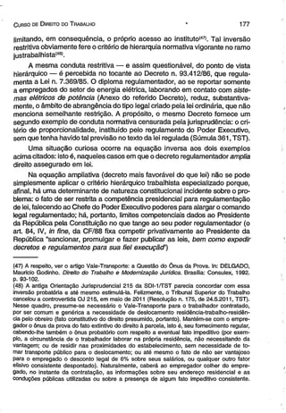C urso d e D ireito do T rabalho 1 7 7 
limitando, em consequência, o próprio acesso ao instituto147*. Tal inversão 
restritiva obviamente fere o critério de hierarquia normativa vigorante no ramo 
justrabalhista'48’. 
A mesma conduta restritiva — e assim questionável, do ponto de vista 
hierárquico — é percebida no tocante ao Decreto n. 93.412/86, que regula­menta 
a Lei n. 7.369/85. O diploma regulamentador, ao se reportar somente 
a empregados do setor de energia elétrica, laborando em contato com siste­mas 
elétricos de potência (Anexo do referido Decreto), reduz, substantiva-mente, 
o âmbito de abrangência do tipo legal criado pela lei ordinária, que não 
menciona semelhante restrição. A propósito, o mesmo Decreto fornece um 
segundo exemplo de conduta normativa censurada pela jurisprudência: o cri­tério 
de proporcionalidade, instituído pelo regulamento do Poder Executivo, 
sem que tenha havido tal previsão no texto da lei regulada (Súmula 361, TST). 
Uma situação curiosa ocorre na equação inversa aos dois exemplos 
acima citados: isto é, naqueles casos em que o decreto regulamentador amplia 
direito assegurado em lei. 
Na equação ampliativa (decreto mais favorável do que lei) não se pode 
simplesmente aplicar o critério hierárquico trabalhista especializado porque, 
afinal, há uma determinante de natureza constitucional incidente sobre o pro­blema: 
o fato de ser restrita a competência presidencial para regulamentação 
de lei, falecendo ao Chefe do Poder Executivo poderes para alargar o comando 
legal regulamentado; há, portanto, limites competenciais dados ao Presidente 
da Rèpública pela Constituição no que tange ao seu poder regulamentador (o 
art. 84, IV, in fine, da CF/88 fixa competir privativamente ao Presidente da 
República “sancionar, promulgar e fazer publicar as leis, bem como expedir 
decretos e regulamentos para sua fiel execuçãd') 
(47) A respeito, ver o artigo Vale-Transporte: a Questão do Ônus da Prova. In: DELGADO, 
Mauricio Godinho. Direito do Trabalho e Modernização Jurídica. Brasília: Consulex, 1992. 
p. 93-102. 
(48) A antiga Orientação Jurisprudencial 215 da SDI-1/TST parecia concordar com essa 
inversão probatória e até mesmo estimulá-la. Felizmente, o Tribunal Superior do Trabalho 
cancelou a controvertida OJ 215, em maio de 2011 (Resolução n. 175, de 24.5.2011, TST). 
Nesse quadro, presume-se necessário o Vale-Transporte para o trabalhador contratado, 
por ser comum e genérica a necessidade de deslocamento residência-trabalho-residên-cia 
pelo obreiro (fato constitutivo do direito presumido, portanto). Mantém-se com o empre­gador 
o ônus da prova do fato extintivo do direito à parcela, isto é, seu fornecimento regular, 
cabendo-lhe também o ônus probatório com respeito a eventual fato impeditivo (por exem­plo, 
a circunstância de o trabalhador laborar na própria residência, não necessitando da 
vantagem; ou de residir nas proximidades do estabelecimento, sem necessidade de to­mar 
transporte público para o deslocamento; ou até mesmo o fato de não ser vantajoso 
para o empregado o desconto legal de 6% sobre seus salários, ou qualquer outro fator 
elisivo consistente despontado). Naturalmente, caberá ao empregador colher do empre­gado, 
no instante da contratação, as informações sobre seu endereço residencial e as 
conduções públicas utilizadas ou sobre a presença de algum fato impeditivo consistente. 
 