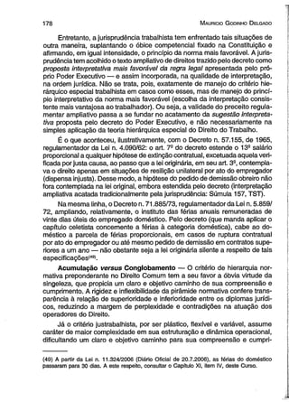 178 M auricio G odinho D elgado 
Entretanto, a jurisprudência trabalhista tem enfrentado tais situações de 
outra maneira, suplantando o óbice competencial fixado na Constituição e 
afirmando, em igual intensidade, o princípio da norma mais favorável. A juris­prudência 
tem acolhido o texto ampliativo de direitos trazido pelo decreto como 
proposta interpretativa mais favorável da regra legal apresentada pelo pró­prio 
Poder Executivo — e assim incorporada, na qualidade de interpretação, 
na ordem jurídica. Não se trata, pois, exatamente de manejo do critério hie­rárquico 
especial trabalhista em casos como esses, mas de manejo do princí­pio 
interpretativo da norma mais favorável (escolha da interpretação consis­tente 
mais vantajosa ao trabalhador). Ou seja, a validade do preceito regula­mentar 
ampliativo passa a se fundar no acatamento da sugestão interpreta­tiva 
proposta pelo decreto do Poder Executivo, e não necessariamente na 
simples aplicação da teoria hierárquica especial do Direito do Trabalho. 
É o que aconteceu, ilustrativamente, com o Decreto n. 57.155, de 1965, 
regulamentador da Lei n. 4.090/62: o art. 7- do decreto estende o 13a salário 
proporcional a qualquer hipótese de extinção contratual, excetuada aquela veri­ficada 
por justa causa, ao passo que a lei originária, em seu art. 32, contempla­va 
o direito apenas em situações de resilição unilateral por ato do empregador 
(dispensa injusta). Desse modo, a hipótese do pedido de demissão obreiro não 
fora contemplada na lei original, embora estendida pelo decreto (interpretação 
ampliativa acatada tradicionalmente pela jurisprudência: Súmula 157, TST). 
Na mesma linha, o Decreto n. 71.885/73, regulamentador da Lei n. 5.859/ 
72, ampliando, relativamente, o instituto das férias anuais remuneradas de 
vinte dias úteis do empregado doméstico. Pelo decreto (que manda aplicar o 
capítulo celetista concernente a férias à categoria doméstica), cabe ao do­méstico 
a parcela de férias proporcionais, em casos de ruptura contratual 
por ato do empregador ou até mesmo pedido de demissão em contratos supe­riores 
a um ano — não obstante seja a lei originária silente a respeito de tais 
especificações(49>. 
Acumulação versus Conglobamento — O critério de hierarquia nor­mativa 
preponderante no Direito Comum tem a seu favor a óbvia virtude da 
singeleza, que propicia um claro e objetivo caminho de sua compreensão e 
cumprimento. A rigidez e inflexibilidade da pirâmide normativa confere trans­parência 
à relação de superioridade e inferioridade entre os diplomas jurídi­cos, 
reduzindo a margem de perplexidade e contradições na atuação dos 
operadores do Direito. 
Já o critério justrabalhista, por ser plástico, flexível e variável, assume 
caráter de maior complexidade em sua estruturação e dinâmica operacional, 
dificultando um claro e objetivo caminho para sua compreensão e cumpri­( 
49) A partir da Lei n. 11.324/2006 (Diário Oficial de 20.7.2006), as férias do doméstico 
passaram para 30 dias. A este respeito, consultar o Capítulo XI, item IV, deste Curso. 
 