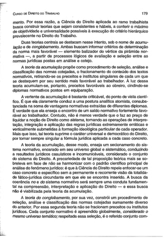 C urso de D ireito do T rabalho 179 
mento. Por essa razão, a Ciência do Direito aplicada ao ramo trabalhista 
busca construir teorias que sejam consistentes e hábeis, a conferir o máximo 
de objetividade e universalidade possíveis à execução do critério hierárquico 
prevalecente no Direito do Trabalho. 
Duas teorias centrais se destacam nesse intento, sob o nome de acumu­lação 
e de conglobamento. Ambas buscam informar critérios de determinação 
da norma mais favorável — elemento balizador do vértice da pirâmide nor­mativa 
—, a partir de processos lógicos de avaliação e seleção entre as 
normas jurídicas postas em análise e cotejo. 
A teoria da acumulação propõe como procedimento de seleção, análise e 
classificação das normas cotejadas, o fracionamento do conteúdo dos textos 
normativos, retirando-se os preceitos e institutos singulares de cada um que 
se destaquem por seu sentido mais favorável ao trabalhador. À luz dessa 
teoria acumulam-se, portanto, preceitos favoráveis ao obreiro, cindindo-se 
diplomas normativos postos em equiparação. 
A vertente da acumulação é bastante criticável, do ponto de vista cientí­fico. 
É que ela claramente conduz a uma postura analítica atomista, consubs­tanciada 
na soma de vantagens normativas extraídas de diferentes diplomas. 
É verdade que ela enseja o encontro de um saldo normativo fortemente favo­rável 
ao trabalhador. Contudo, não é menos verdade que o faz ao preço de 
liquidar a noção de Direito como sistema, tornando as operações de interpre­tação, 
integração e aplicação das regras jurídicas extremamente erráticas e 
verticalmente submetidas à formação ideológica particular de cada operador. 
Mais que isso, tal teoria suprime o caráter universal e democrático do Direito, 
por tornar sempre singular a fórmula jurídica aplicada a cada caso concreto. 
A teoria da acumulação, desse modo, enseja um secionamento do sis­tema 
normativo, encarado em seu universo global e sistemático, conduzindo 
a resultados jurídicos casuísticos e incomunicáveis, considerado o conjunto 
do sistema do Direito. A precariedade de tal proposição teórica mais se so-breleva 
em face de não se harmonizar com o padrão científico principal de 
análise do fenômeno jurídico: é que à Ciência do Direito repele enfocar-se um 
caso concreto e específico sem a permanente e recorrente visão da totalida­de 
fático-jurídica circundante em que ele se encontra inserido. A busca da 
coerência no e do sistema normativo será sempre uma conduta fundamen­tal 
na compreensão, interpretação e aplicação do Direito — e essa busca 
não é viabilizada pela teoria da acumulação. 
A teoria do conglobamento, por sua vez, constrói um procedimento de 
seleção, análise e classificação das normas cotejadas sumamente diverso 
do anterior. Por essa segunda teoria não se fracionam preceitos ou institutos 
jurídicos. Cada conjunto normativo é apreendido globalmente, considerado o 
mesmo universo temático; respeitada essa seleção, é o referido conjunto com­ 
 