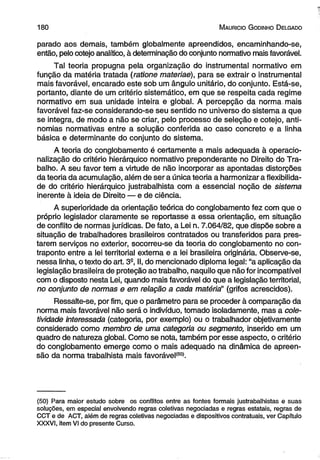 180 M auricio G odinho D elgado 
parado aos demais, também globalmente apreendidos, encaminhando-se, 
então, pelo cotejo analítico, à determinação do conjunto normativo mais favorável. 
Tal teoria propugna pela organização do instrumental normativo em 
função da matéria tratada (ratione materiae), para se extrair o instrumental 
mais favorável, encarado este sob um ângulo unitário, do conjunto. Está-se, 
portanto, diante de um critério sistemático, em que se respeita cada regime 
normativo em sua unidade inteira e global. A percepção da norma mais 
favorável faz-se considerando-se seu sentido no universo do sistema a que 
se integra, de modo a não se criar, pelo processo de seleção e cotejo, anti­nomias 
normativas entre a solução conferida ao caso concreto e a linha 
básica e determinante do conjunto do sistema. 
A teoria do conglobamento é certamente a mais adequada à operacio-nalização 
do critério hierárquico normativo preponderante no Direito do Tra­balho. 
A seu favor tem a virtude de não incorporar as apontadas distorções 
da teoria da acumulação, além de ser a única teoria a harmonizar a flexibilida­de 
do critério hierárquico justrabalhista com a essencial noção de sistema 
inerente à ideia de Direito — e de ciência. 
A superioridade da orientação teórica do conglobamento fez com que o 
próprio legislador claramente se reportasse a essa orientação, em situação 
de conflito de normas jurídicas. De fato, a Lei n. 7.064/82, que dispõe sobre a 
situação de trabalhadores brasileiros contratados ou transferidos para pres­tarem 
serviços no exterior, socorreu-se da teoria do conglobamento no con­traponto 
entre a lei territorial externa e a lei brasileira originária. Observe-se, 
nessa linha, o texto do art. 39, II, do mencionado diploma legal: “a aplicação da 
legislação brasileira de proteção ao trabalho, naquilo que não for incompatível 
com o disposto nesta Lei, quando mais favorável do que a legislação territorial, 
no conjunto de normas e em relação a cada matéria!’ (grifos acrescidos). 
Ressalte-se, por fim, que o parâmetro para se proceder à comparação da 
norma mais favorável não será o indivíduo, tomado isoladamente, mas a cole­tividade 
interessada (categoria, por exemplo) ou o trabalhador objetivamente 
considerado como membro de uma categoria ou segmento, inserido em um 
quadro de natureza global. Como se nota, também por esse aspecto, o critério 
do conglobamento emerge como o mais adequado na dinâmica de apreen­são 
da norma trabalhista mais favorável(S0). 
(50) Para maior estudo sobre os conflitos entre as fontes formais justrabalhistas e suas 
soluções, em especial envolvendo regras coletivas negociadas e regras estatais, regras de 
CCT e de ACT, além de regras coletivas negociadas e dispositivos contratuais, ver Capítulo 
XXXVI, item VI do presente Curso. 
 