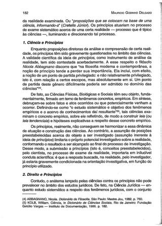 182 M auricio G od in ho D elgado 
da realidade examinada. Ou “proposições que se colocam na base de uma 
ciência, informando-á’ (Cretella Júnioi). Os princípios atuariam no processo 
de exame sistemático acerca de uma certa realidade — processo que é típico 
às ciências —, iluminando e direcionando tal processo. 
1. Ciência e Princípios 
Enquanto proposições diretoras da análise e compreensão de certa reali­dade, 
os princípios têm sido gravemente questionados no âmbito das ciências. 
A validade científica da ideia de princípios, como instrumento de análise da 
realidade, tem sido contestada acerbadamente. A esse respeito o filósofo 
Nicola Abbagnano discorre que “na filosofia moderna e contemporânea, a 
noção de princípio tende a perder sua importância. Ela inclui, com efeito, 
a noção de um ponto de partida privilegiado: e não relativamente privilegiado, 
isto é, com relação a certos escopos, mas absolutamente em si. Um ponto 
de partida deste gênero dificilmente poderia ser admitido no domínio das 
ciências”(4). 
De fato, as Ciências Físicas, Biológicas e Sociais têm seu objeto, funda­mentalmente, 
firmado em tomo de fenômenos concretos, empíricos. Em síntese, 
debruçam-se sobre fatos e atos ocorridos ou que potencialmente venham a 
ocorrer. Definindo-se como “o estudo sistemático e objetivo dos fenômenos 
empíricos e o acervo de conhecimentos daí resultante”*5’, tais ciências exa­minam 
o concreto empírico, sobre ele refletindo, de modo a construir leis (ou 
leis tendenciais) e hipóteses explicativas a respeito desse concreto empírico. 
Os princípios, realmente, não conseguem se harmonizar a essa dinâmica 
de atuação e construção das ciências. Ao contrário, a assunção de posições 
preestabelecidas acerca do objeto a ser investigado (assunção inerente à 
ideia de princípios) limitaria o próprio potencial investigativo sobre a realidade, 
conformando o resultado a ser alcançado ao final do processo de investigação. 
Desse modo, a submissão a princípios (isto é, conceitos preestabelecidos), 
pelo cientista, no processo de exame da realidade, importaria em iniludível 
conduta acientífica: é que a resposta buscada, na realidade, pelo investigador, 
já estaria gravemente condicionada na orientação investigativa, em função do 
princípio utilizado. 
2. Direito e Princípios 
Contudo, o anátema lançado pelas ciências contra os princípios não pode 
prevalecer no âmbito dos estudos jurídicos. De fato, na Ciência Jurídica — en­quanto 
estudo sistemático a respeito dos fenômenos jurídicos, com o conjunto 
(4) ABBAGNANO, Nicola. Dicionário de Filosofia. São Paulo: Mestre Jou, 1982. p. 760, 
(5) KOLB, William. Ciência, in Dicionário de Ciências Sociais. Rio de Janeiro: Fundação 
Getúlio Vargas — Instituto de Documentação, 1986. p. 182. 
 