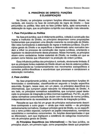 1 8 4 M auricio G odinho D elgado 
II. PRINCÍPIOS DE DIREITO: FUNÇÕES 
E CLASSIFICAÇÃO 
No Direito, os princípios cumprem funções diferenciadas. Atuam, na 
verdade, até mesmo na fase de construção da regra de Direito — fase 
pré-jurídica ou política. Mas será na fase jurídica típica, após consumada a 
elaboração da regra, que os princípios cumprirão sua atuação mais relevante. 
1. Fase Pré-jurídica ou Política 
Na fase pré-jurídica, que é nitidamente política, voltada à construção das 
regras e institutos do Direito, os princípios despontam como proposições 
fundamentais que propiciam uma direção coerente na construção do Direito. 
São veios iluminadores à elaboração de regras e institutos jurídicos. Os prin­cípios 
gerais do Direito e os específicos a determinado ramo normativo ten­dem 
a influir no processo de construção das regras jurídicas, orientando o 
legislador no desenvolvimento desse processo. Nesse momento, os princípios 
atuam como verdadeiras fontes materiais do Direito, na medida em que se 
postam como fatores que influenciam na produção da ordem jurídica. 
Essa influência política dos princípios é, contudo, obviamente limitada. É 
que as principais fontes materiais do Direito situam-se fora do sistema jurídico, 
consubstanciando-se fundamentalmente nos movimentos sociopolíticos e 
correntes político-filosóficas e econômicas que provocam e condicionam a 
elaboração normativa. 
2. Fase Jurídica 
Na fase propriamente jurídica, os princípios desempenham funções di­ferenciadas 
e combinadas, classificando-se segundo a função específica 
assumida. Surgem, nesse caso, em um plano, os princípios descritivos (ou 
informativos), que cumprem papel relevante na interpretação do Direito. A 
seu lado, os princípios normativos subsidiários, que cumprem papel desta­cado 
no processo de integração jurídica (normas supletivas). Por fim, os prin­cípios 
normativos concorrentes, que atuam com natureza de norma jurídica, 
independentemente da necessidade de ocorrência da integração jurídica. 
Ressalte-se que não há um grupo de princípios exclusivamente descri­tivos 
contraposto a outro grupo — ainda que mais restrito — de princípios 
exclusivamente normativos. Qualquer princípio geral de Direito, ou os específi­cos 
a ramo jurídico especial, cumprem os papéis interpretativos, normativos subsidiários e normativos concorrentes. As funções desempenhadas é que se diferenciam, sem que impliquem a existência de categorias incomunicá- veis de princípios gerais do Direito. A) Princípios Descritivos (ou Informativos) — Na fase jurídica, os princípios atuam, em primeiro lugar, como proposições ideais que propiciam  