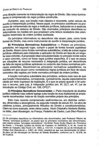 C urso de D ireito do T rabalho 1 8 5 
uma direção coerente na interpretação da regra de Direito. São veios ilumina-dores 
à compreensão da regra jurídica construída. 
Cumprem, aqui, sua função mais clássica e recorrente, como veículo de 
auxílio à interpretação jurídica. Nesse papel, os princípios contribuem no pro­cesso 
de compreensão da regra e institutos jurídicos, balizando-os à essência 
do conjunto do sistema de Direito. São chamados princípios descritivos ou 
informativos, na medida em que propiciam uma leitura reveladora das orien­tações 
essenciais da ordem jurídica analisada. 
Os princípios informativos ou descritivos não atuam, pois, como fonte 
formal do Direito, mas como instrumental de auxílio à interpretação jurídica. 
B) Princípios Normativos Subsidiários — Podem os princípios, 
entretanto, em segundo lugar, cumprir o papel de fontes formais supletivas 
do Direito. Atuam como fontes normativas subsidiárias, à falta de outras regras 
jurídicas utilizáveis pelo intérprete e aplicador do Direito em face de um singu­lar 
caso concreto. A proposição ideal consubstanciada no princípio incide sobre 
o caso concreto, como se fosse regra jurídica específica. É o que se passa 
em situações de recurso necessário à integração jurídica, em decorrência 
de falta de regras jurídicas aplicáveis no conjunto das fontes normativas prin­cipais 
existentes. Denominam-se princípios normativos subsidiários, na 
medida em que atuam como verdadeiras regras jurídicas em face de casos 
concretos não regidos por fonte normativa principal da ordem jurídica. 
A função normativa subsidiária dos princípios, embora mais rara do que 
sua função interpretativa, corresponde, curiosamente, àquela especialmente 
citada por texto expresso da legislação. É o que se passa quando a lei auto­riza 
o recurso, pelo juiz, à integração jurídica (art. 8a, CLT; art. 4a, Lei de 
Introdução ao Código Civil; art. 126, CPC)(7). 
C) Princípios Normativos Concorrentes — Parte importante da doutrina 
jurídica ocidental mais notável agrega outra função às duas tradicionais já ampla­mente 
reconhecidas: trata-se da função normativa própria dos princípios. 
Esta mais recente compreensão sedimentou-se, em distintas verten­tes, 
dimensões e abrangência, na segunda metade do século XX, na obra de 
célebres juristas, principalmente filósofos do Direito e constitucionalistas. 
Citem-se como exemplo, entre vários outros, Vezio Crisafulli e Norberto Bobbio, 
na Itália; Jean Boulanger, na França; Federico de Castro, Luís Díez-Picazo e 
(7) Os princípios descritivos ou informativos são denominados, pelo Professor Ribeiro de 
Vilhena, “princípios jurídicos”, ao passo que os princípios normativos são denominados, 
pelo mesmo jurista, “princípios axiomáticos”. VILHENA, Paulo Emílio Ribeiro de. Princípios 
de Direito — Princípio Jurídico do Direito do Trabalho. In: BARROS, A. M. de. Curso de 
Direito do Trabalho. São Paulo: LTr, 1993. p. 116-131. A respeito da Lei de Introdução ao 
Código Civil (Decreto-lei n. 4.657, de 1942), relembre-se que sua denominação foi altera­da 
para Lei de Introdução às Normas do Direito Brasileiro, conforme Lei n. 12.376, de 
30.12.2010. 
 
