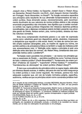 1 8 6 M auricio G odinho D elgado 
Joaquín Arce y Flórez-Valdez, na Espanha; Joseph Esser e Robert Alexy, 
na Alemanha; Ronaid Dworkin, nos EUA; José Joaquim Gomes Canotilho, 
em Portugal; Paulo Bonavides, no Brasil(S). Tal função normativa específica 
aos princípios seria resultante de sua dimensão fundamentadora de toda a 
ordem jurídica. Essa dimensão passa, necessariamente, pelo reconheci­mento 
doutrinário de sua natureza de norma jurídica efetiva e não simples 
enunciado programático não vinculante. Isso significa que o caráter normati­vo 
contido nas regras jurídicas integrantes dos clássicos diplomas jurídicos 
(constituições, leis e diplomas correlatos) estaria também presente nos princí­pios 
gerais de Direito. Ambos seriam, pois, norma jurídica, dotados da mes­ma 
natureza normativa. 
Esta nova compreensão doutrinária passou a se valer da expressão 
norma como referênciá gerai aos dispositivos gerais, abstratos, impessoais 
e obrigatórios que regulam a vida social. Assim, na ideia de norma (em sen­tido 
amplo) estariam abrangidas, pois, as noções de regras (ou norma, em 
sentido estrito) e de princípios jurídicos (e também a noção de institutos jurídi­cos, 
acrescentamos nós). A “distinção entre regras e princípios é pois uma 
distinção entre dois tipos de normas”, diz Robert Alexy, sintetizando esta com­preensão 
teórica sobre o problema(9). 
Tal função maior percebida nos princípios — ao menos nos princípios ge­rais 
ou essenciais do Direito — permitiria qualificá-los como “normas-chaves 
de todo o sistema jurídico” (Paulo Bonavides)m , “fundamento da ordem jurí­dica” 
(Federico de Castro){n), “superfonte” (Flórez-Valdez),(12) verdadeiros 
“mandamentos de otimização” da ordem jurídica (Robert Alexy)^3). 
É claro que a prevalência dos princípios sobre as regras legais, defendida 
por diversos desses autores, é relativa, sob pena de criar-se total insegurança 
na ordem jurídica e meio social regulado. Na verdade, parece-nos mais 
adequado sustentar que, em vez de função normativa própria, específica, 
autônoma, verifica-se que os princípios atuam como comandos jurídicos insti­( 
8) A respeito de tais contribuições teóricas, consultar DELGÀDO, Mauricio Godinho. Princí­pios 
de Direito Individual e Coletivo do Trabalho. São Paulo: LTr, 2001, em seu primeiro 
capítulo. (2. ed.: 2004; 3. ed.: 2010) 
(9) ALEXY, R. Teoria de los Derechos Fundamentales. Madrid: Centro de Estúdios Constitu-cionales, 
1997, p. 83. A expressão norma pode ser utilizada, pois, em sentido amplo (quan­do 
abrangeria as regras, os princípios — e, pensamos, também os institutos jurídicos); mas 
pode ser utilizada ainda em sentido estrito, quando corresponderia a regras jurídicas. 
(10) BONAVIDES, Paulo, ob. cit., p. 257. 
(11) In FLÓREZ-VALDEZ, ob. cit., p. 53 e 56. 
(12) Ob. cit., p. 55. 
(13) ALEXY, Robert, ob. cit., p. 86 e seguintes. Há menções à obra de Alexy que falam, em 
português, em mandatos de otimização; contudo, o conceito é de mandado (ou manda­mento), 
por se tratar de ordenações de permissão ou de proibição. 
 