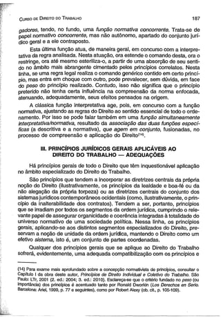 C urso de D ireito do T rabalho 187 
gadores, tendo, no fundo, uma função normativa concorrente. Trata-se de 
papel normativo concorrente, mas não autônomo, apartado do conjunto jurí­dico 
geral e a ele contraposto. 
Esta última função atua, de maneira geral, em concurso com a interpre­tativa 
da regra analisada. Nesta atuação, ora estende o comando desta, ora o 
restringe, ora até mesmo esteriliza-o, a partir de uma absorção de seu senti­do 
no âmbito mais abrangente cimentado pelos princípios correlatos. Nesta 
linha, se uma regra legal realiza o comando genérico contido em certo princí­pio, 
mas entra em choque com outro, pode prevalecer, sem dúvida, em face 
do peso do princípio realizado. Contudo, isso não significa que o princípio 
preterido não tenha certa influência na compreensão da norma enfocada, 
atenuando, adequadamente, seus efeitos pensados na origem. 
A clássica função interpretativa age, pois, em concurso com a função 
normativa, ajustando as regras do Direito ao sentido essencial de todo o orde­namento. 
Por isso se pode falar também em uma função simultaneamente 
interpretativa/normativa, resultado da associação das duas funções especí­ficas 
(a descritiva e a normativa), que agem em conjunto, fusionadas, no 
processo de compreensão e aplicação do Direito(14). 
III. PRINCÍPIOS JURÍDICOS GERAIS APLICÁVEIS AO 
DIREITO DO TRABALHO — ADEQUAÇÕES 
Há princípios gerais de todo o Direito que têm inquestionável aplicação 
no âmbito especializado do Direito do Trabalho. 
São princípios que tendem a incorporar as diretrizes centrais da própria 
noção do Direito (ilustrativamente, os princípios da lealdade e boa-fé ou da 
não alegação da própria torpeza) ou as diretrizes centrais do conjunto dos 
sistemas jurídicos contemporâneos ocidentais (como, ilustrativamente, o prin­cípio 
da inalterabilidade dos contratos). Tendem a ser, portanto, princípios 
que se irradiam por todos os segmentos da ordem jurídica, cumprindo o rele­vante 
papel de assegurar organicidade e coerência integradas à totalidade do 
universo normativo de uma sociedade política. Nessa linha, os princípios 
gerais, aplicando-se aos distintos segmentos especializados do Direito, pre-servam 
a noção de unidade da ordem jurídica, mantendo o Direito como um 
efetivo sistema, isto é, um conjunto de partes coordenadas. 
Qualquer dos princípios gerais que se aplique ao Direito do Trabalho 
sofrerá, evidentemente, uma adequada compatibilização com os princípios e 
(14) Para exame mais aprofundado sobre a concepção normativista de princípios, consultar o 
Capítulo I da obra deste autor, Princípios de Direito Individual e Coletivo do Trabalho. São 
Paulo: LTr, 2001 (2. ed.: 2004; 3. ed.: 2010). Esclareça-se que o critério fundado no peso (ou 
importância) dos princípios é acentuado tanto por Ronald Dworkin (Los Derechos en Serio. 
Barcelona: Ariel, 1999, p. 77 e seguintes), como por Robert Alexy (ob. cit., p. 105-109). 
 