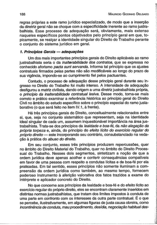 188 M auricio G odinho D elgado 
regras próprias a este ramo jurídico especializado, de modo que a inserção 
da diretriz geral não se choque com a especificidade inerente ao ramo justra­balhista. 
Esse processo de adequação será, obviamente, mais extenso 
naqueles específicos pontos objetivados pelo princípio geral em que, to-picamente, 
se realçar a identidade singular do Direito do Trabalho perante 
o conjunto do sistema jurídico em geral. 
1. Princípios Gerais — adequações 
Um dos mais importantes princípios gerais do Direito aplicáveis ao ramo 
justrabalhista seria o da inalterabilidade dos contratos, que se expressa no 
conhecido aforismo pacta sunt servanda. Informa tal princípio que os ajustes 
contratuais firmados pelas partes não são modificáveis ao longo do prazo de 
sua vigência, impondo-se ao cumprimento fiel pelos pactuantes. 
Contudo, o processo de adequação desse princípio geral durante seu in­gresso 
no Direito do Trabalho foi muito intenso. A intensidade de adequação 
desfigurou a matriz civilista, dando origem a uma diretriz justrabalhista própria, 
o princípio da inalterabilidade contratual lesiva. Desse modo, torna-se mais 
correto e prático examinar a referência histórica ao princípio geral do Direito 
Civil no âmbito do estudo específico sobre o princípio especial do ramo jusla­borativo 
(o que será feito no item IV. 1, à frente). 
Há três princípios gerais do Direito, conceitualmente relacionados entre 
si, que, seja no conjunto sistemático que representam, seja na identidade 
ideal singular de cada um, assumem inquestionável importância na área jus­trabalhista. 
Trata-se dos princípios da lealdade e boa-fé, da não alegação da 
própria torpeza e, ainda, do princípio do efeito lícito do exercício regular do 
próprio direito — este incorporando seu contrário, consubstanciado na veda­ção 
à prática do abuso do direito. 
Em seu conjunto, esses três princípios produzem repercussões, quer 
no âmbito do Direito Material do Trabalho, quer no âmbito do Direito Proces­sual 
do Trabalho. Nesses dois segmentos, sintetizam a noção de que a 
ordem jurídica deve apenas acolher e conferir conseqüências compatíveis 
em favor de uma pessoa com respeito a condutas lícitas e de boa-fé por ela 
praticadas. Em tal sentido, esses princípios não somente iluminam a com­preensão 
da ordem jurídica como também, ao mesmo tempo, fornecem 
poderoso instrumento à aferição valorativa dos fatos trazidos a exame do 
intérprete e aplicador concreto do Direito. 
No que concerne aos princípios da lealdade e boa-fé e do efeito lícito ao 
exercício regular do próprio direito, eles se encontram claramente inseridos em 
distintas normas justrabalhistas, que tratam dos limites impostos à conduta de 
uma parte em confronto com os interesses da outra parte contratual. É o que 
se percebe, ilustrativamente, em algumas figuras de justa causa obreira, como 
incontinência de conduta, mau procedimento, desídia, negociação habitual des­ 
 