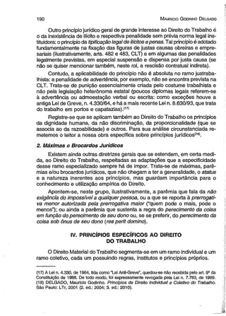 1 9 0 M auricio G odinho D elgado 
Outro princípio jurídico geral de grande interesse ao Direito do Trabalho é 
o da inexistência de ilícito e respectiva penalidade sem prévia norma legal ins-tituidora: 
o princípio da tipificação legal de ilícitos e penas. Tal princípio é adotado 
fundamentalmente na fixação das figuras de justas causas obreiras e empre­sariais 
(ilustrativamente, arts. 482 e 483, CLT) e em algumas das penalidades 
legalmente previstas, em especial suspensão e dispensa por justa causa (se 
não se quiser mencionar também, neste rol, a rescisão contratual indireta). 
Contudo, a aplicabilidade do princípio não é absoluta no ramo justraba­lhista: 
a penalidade de advertência, por exemplo, não se encontra prevista na 
CLT. Trata-se de punição essencialmente criada pelo costume trabalhista e 
não pela legislação heterônoma estatal (poucos diplomas legais referem-se 
à advertência ou admoestação verbal ou escrita: como exceções houve a 
antiga Lei de Greve, n. 4.330/64, e há a mais recente Lei n. 8.630/93, que trata 
do trabalho em portos e capatazias).(17> 
Registre-se que se aplicam também ao Direito do Trabalho os princípios 
da dignidade humana, da não discriminação, da proporcionalidade (que se 
associa ao da razoabilidade) e outros. Para sua análise circunstanciada re­metemos 
o leitor a nossa obra específica sobre princípios jurídicos(18). 
2. Máximas e Brocardos Jurídicos 
Existem ainda outras diretrizes gerais que se estendem, em certa medi­da, 
ao Direito do Trabalho, respeitadas as adaptações que a especificidade 
desse ramo especializado sempre há de impor. Trata-se de máximas, parê-mias 
e/ou brocardos jurídicos, que não chegam a ter a generalidade, o status 
e a natureza inerentes aos princípios, mas guardam importância para o 
conhecimento e utilização empírica do Direito. 
Apontem-se, neste grupo, ilustrativamente, a parêmia que fala da não 
exigência do impossível a qualquer pessoa, ou a que se reporta à prerrogati­va 
menor autorizada pela prerrogativa maior (“quem pode o mais, pode o 
menos”); ou ainda a parêmia que sustenta a regra do perecimento da coisa 
em função do perecimento de seu dono ou, se se preferir, do perecimento da 
coisa sob ônus de seu dono (res perit domino). 
IV. PRINCÍPIOS ESPECÍFICOS AO DIREITO 
DO TRABALHO 
O Direito Material do Trabalho segmenta-se em um ramo individual e um 
ramo coletivo, cada um possuindo regras, institutos e princípios próprios. 
(17) A Lei n. 4.330, de 1964, tida como “Lei Anti-Greve”, quedou-se não recebida pelo art. 9a da 
Constituição de 1988. De todo modo, foi expressamente revogada pela Lei n. 7.783, de 1989. 
(18) DELGADO, Mauricio Godinho. Princípios de Direito individual e Coletivo do Trabalho. 
São Paulo: LTr, 2001 (2. ed.: 2004; 3. ed.: 2010). 
 