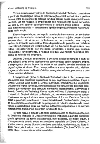 C urso de D ireito do T rabalho 191 
Toda a estrutura normativa do Direito Individual do Trabalho constrói-se 
a partir da constatação fática da diferenciação social, econômica e política 
básica entre os sujeitos da relação jurídica central desse ramo jurídico es­pecífico. 
Em tal relação, o empregador age naturalmente como ser coleti­vo, 
isto é, um agente socioeconômico e político cujas ações — ainda 
que intraempresariais — têm a natural aptidão de produzir impacto na comuni­dade 
mais ampla. 
Em contrapartida, no outro polo da relação inscreve-se um ser indivi­dual, 
consubstanciado no trabalhador que, como sujeito desse vínculo 
sociojurídico, não é capaz, isoladamente, de produzir, como regra, 
ações de impacto comunitário. Essa disparidade de posições na realidade 
concreta fez emergir um Direito Individual do Trabalho largamente pro-tetivo, 
caracterizado por métodos, princípios e regras que buscam 
reequilibrar, juridicamente, a relação desigual vivenciada na prática coti­diana 
da relação de emprego. 
O Direito Coletivo, ao contrário, é um ramo jurídico construído a partir de 
uma relação entre seres teoricamente equivalentes: seres coletivos ambos, 
o empregador de um lado e, de outro, o ser coletivo obreiro, mediante as 
organizações sindicais. Em correspondência a esse quadro fático distinto, 
surgem, obviamente, no Direito Coletivo, categorias teóricas, processos e prin­cípios 
também distintos. 
A compreensão global do Direito do Trabalho impõe, é claro, a compreen­são 
acerca dos princípios específicos de seu segmento juscoletivo. É que o 
Direito Coletivo atua sobre o Direito Individual, produzindo-lhe importante 
universo de regras jurídicas, consubstanciado no conjunto de diplomas autô­nomos 
que compõem sua estrutura normativa (notadamente, Convenção e 
Acordo Coletivo de Trabalho). Desse modo, o Direito Coletivo pode alterar o 
conteúdo do Direito Individual do Trabalho, ao menos naqueles setores socioe-conômicos 
em que incidam seus específicos diplomas. Desde a Carta de 
1988, a propósito, ampliou-se o potencial criativo do Direito Coletivo, lançan­do 
ao estudioso a necessidade de pesquisar os critérios objetivos de convi­vência 
e assimilação entre as normas autônomas negociadas e as normas 
heterônomas tradicionais da ordem jurídica do país. 
Por esta razão, o estudo feito neste Capítulo sobre os princípios especiais 
do Direito do Trabalho (e Direito Individual do Trabalho), a par dos princípios 
gerais aplicáveis ao ramo justrabalhista, não dispensa, de modo algum, o 
correspondente estudo sobre os princípios especiais do Direito Coletivo. A 
análise acerca destes últimos princípios será feita, obviamente, no Livro III 
deste Curso, dedicado ao ramo juscoletivo trabalhista (Capítulo XXXIV da pre­sente 
obra), para onde remetemos o leitor. 
 