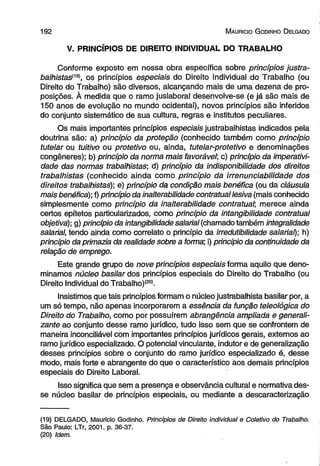 1 9 2 M auhicio G odinho D elgado 
V. PRINCÍPIOS DE DIREITO INDIVIDUAL DO TRABALHO 
Conforme exposto em nossa obra específica sobre princípios justra-balhistasl19), 
os princípios especiais do Direito Individual do Trabalho (ou 
Direito do Trabalho) são diversos, alcançando mais de uma dezena de pro­posições. 
À medida que o ramo juslaboral desenvolve-se (e já são mais de 
150 anos de evolução no mundo ocidental), novos princípios são inferidos 
do conjunto sistemático de sua cultura, regras e institutos peculiares. 
Os mais importantes princípios especiais justrabalhistas indicados pela 
doutrina são: a) princípio da proteção (conhecido também como princípio 
tutelar ou tuitivo ou protetivo ou, ainda, tutelar-protetivo e denominações 
congêneres); b) princípio da norma mais favorável; c) princípio da imperativi-dade 
das normas trabalhistas; d) princípio da indisponibilidade dos direitos 
trabalhistas (conhecido ainda como princípio da irrenunciabilidade dos 
direitos trabalhistas); e) princípio da condição mais benéfica (ou da cláusula 
mais benéfica); f) princípio da inalterabilidade contratual lesiva (mais conhecido 
simplesmente como princípio da inalterabilidade contratual; merece ainda 
certos epítetos particularizados, como princípio da intangibilidade contratual 
objetiva); g) princípio da intangibilidade salarial (chamado também integralidade 
salarial, tendo ainda como correlato o princípio da irredutibilidade salarial); h) 
princípio da primazia da realidade sobre a forma; i) princípio da continuidade da 
relação de emprego. 
Este grande grupo de nove princípios especiais forma aquilo que deno­minamos 
núcleo basilar dos princípios especiais do Direito do Trabalho (ou 
Direito Individual do Trabalho)(20). 
Insistimos que tais princípios formam o núcleo justrabalhista basilar por, a 
um só tempo, não apenas incorporarem a essência da função teleológica do 
Direito do Trabalho, como por possuírem abrangência ampliada e generali-zante 
ao conjunto desse ramo jurídico, tudo isso sem que se confrontem de 
maneira inconciliável com importantes princípios jurídicos gerais, externos ao 
ramo jurídico especializado. O potencial vinculante, indutor e de generalização 
desses princípios sobre o conjunto do ramo jurídico especializado é, desse 
modo, mais forte e abrangente do que o característico aos demais princípios 
especiais do Direito Laboral. 
Isso significa que sem a presença e observância cultural e normativa des­se 
núcleo basilar de princípios especiais, ou mediante a descaracterização 
(19) DELGADO, Mauricio Godinho. Princípios de Direito individual e Coletivo do Trabalho. 
São Paulo: LTr, 2001. p. 36-37. 
(20) Idem. 
 