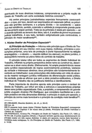 C urso de D ireito do T rabalho 1 9 3 
acentuada de suas diretrizes indutoras, compromete-se a própria noção de 
Direito do Trabalho em certa sociedade histórica concreta(21). 
Há certos princípios justrabalhistas especiais francamente controverti­dos— 
e que, por isso, devem ser examinados em separado (afinal, os princí­pios 
são grandes luminares, e a própria dúvida — se consistente — sobre 
sua real existência, sentido, extensão e validade já compromete grande parte 
de seu próprio papel central). Trata-se do princípio in dubiopro operário— se 
e quando aplicado ao terreno dos fatos, isto é, à análise da prova no processo 
judicial trabalhista. A seu lado, também estigmatizado pela controvérsia, o 
princípio do maior rendimento(22). 
1. Núcleo Basilar de Princípios EspeciaisP® 
A) Princípio da Proteção — Informa este princípio que o Direito do Tra­balho 
estrutúra em seu interior, com suas regras, institutos, princípios e pre-sunções 
próprias, uma teia de proteção à parte hipossuficiente na relação 
empregatícia — o obreiro—, visando retificar (ou atenuar), no plano jurídico, o 
desequilíbrio inerente ao plano fático do contrato de trabalho. 
O princípio tutelar influi em todos os segmentos do Direito Individual do 
Trabalho, influindo na própria perspectiva desse ramo ao construir-se, desen­volver- 
se e atuar como direito. Efetivamente, há ampla predominância nesse 
ramo jurídico especializado de regras essencialmente protetivas, tutelares 
da vontade e interesses obreiros; seus princípios são fundamentalmente fa­voráveis 
ao trabalhador; suas presunções são elaboradas em vista do alcan­ce 
da mesma vantagem jurídica retificadora da diferenciação social prática. 
Na verdade, pode-se afirmar que sem a ideia protetivo-retificadora, o Direito 
Individual do Trabalho não se justificaria histórica e cientificamente. 
Parte importante da doutrina aponta este princípio como o cardeal do 
Direito do Trabalho, por influir em toda a estrutura e características próprias 
desse ramo jurídico especializado. Esta, a propósito, a compreensão do grande 
jurista uruguaio Américo Piá Rodriguez, que considera manifestar-se o prin­cípio 
protetivo em três dimensões distintas: o princípio in dubio pro operário, o 
princípio da norma mais favorável e o princípio da condição mais benéfica(24>. 
(21) DELGADO, Mauricio Godinho, ob. cit., p. 39-40. 
(22) Loc. cit. 
(23) O presente texto deste tópico ("Núcleo Basilar de Princípios Especiais”) corresponde 
a uma síntese do Capítulo II de nossa obra já citada, Princípios de Direito Individual e 
Coletivo do Trabalho. 
(24) RODRIGUEZ, Américo Piá. Princípios de Direito do Trabalho. São Paulo: LTr, 1993. p. 
42-43 e 28. O jurista argentino Alfredo J. Ruprecht também aponta esse desdobramento do 
princípio tutelar em três regras distintas: in dubio pro operário, norma mais favorável e 
condições mais vantajosas. In: Os Princípios do Direito do Trabalho. São Paulo: LTr, 1995. 
p. 14-28. 
 