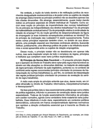194 M auricio G od in ho D elgado 
Na verdade, a noção de tutela obreira e de retificação jurídica da reco­nhecida 
desigualdade socioeconômica e de poder entre os sujeitos da relação 
de emprego (ideia inerente ao princípio protetor) não se desdobra apenas nas 
três citadas dimensões. Ela abrange, essencialmente, quase todos (senão 
todos) os princípios especiais do Direito Individual do Trabalho. Como ex­cluir 
essa noção do princípio da imperatividade das normas trabalhistas? 
Ou do princípio da indisponibilidade dos direitos trabalhistas? Ou do princípio 
da inalterabilidade contratual lesiva? Ou da proposição relativa à continuidade da 
relação de emprego? Ou da noção genérica de despersonalização da figura 
do empregador (e suas inúmeras conseqüências protetivas ao obreiro)? Ou 
do princípio da irretroação das nulidades? E assim sucessivamente. Todos 
esses outros princípios especiais também criam, no âmbito de sua abran­gência, 
uma proteção especial aos interesses contratuais obreiros, buscando 
retificar, juridicamente, uma diferença prática de poder e de influência econô­mica 
e social apreendida entre os sujeitos da relação empregatícia. 
Desse modo, o princípio tutelar não se desdobraria em apenas três 
outros, mas seria inspirador amplo de todo o complexo de regras, princípios 
e institutos que compõem esse ramo jurídico especializado. 
B) Princípio da Norma Mais Favorável — O presente princípio dispõe 
que o operador do Direito do Trabalho deve optar pela regra mais favorável ao 
obreiro em três situações ou dimensões distintas: no instante de elaboração 
da regra (princípio orientador da ação legislativa, portanto) ou no contexto de 
confronto entre regras concorrentes (princípio orientador do processo de hie­rarquização 
de normas trabalhistas) ou, por fim, no contexto de interpretação 
das regras jurídicas (princípio orientador do processo de revelação do senti­do 
da regra trabalhista). 
A visão mais ampla do princípio entende que atua, desse modo, em trí­plice 
dimensão no Direito do Trabalho: informadora, interpretativa/normativa 
e hierarquizante(85). 
Na fase pré-jurídica (isto é, fase essencialmente política) age como critério 
de política legislativa, influindo no processo de construção desse ramo jurídico 
especializado. Trata-se da função essencialmente informativa do princípio, 
sem caráter normativo, agindo como verdadeira fonte material do ramo justra­balhista. 
Essa influência é muito clara, especialmente em contextos políticos 
democráticos, colocando em franca excepcionalidade diplomas normativos 
que agridam a direção civilizatória essencial que é inerente ao Direito do 
Trabalho. 
(25) Esta é a linha proposta por Amauri Mascaro do Nascimento, por exemplo, em Inicia­ção 
ao Direito do Trabalho. 17. ed. São Paulo: LTr, 1991. p. 68-69. 
 