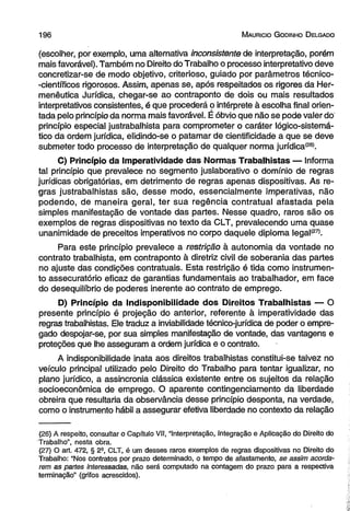 1 9 6 M auricio G od in ho D elgado 
(escolher, por exemplo, uma alternativa inconsistente de interpretação, porém 
mais favorável). Também no Direito do Trabalho o processo interpretativo deve 
concretizar-se de modo objetivo, criterioso, guiado por parâmetros técnico- 
-científicos rigorosos. Assim, apenas se, após respeitados os rigores da Her­menêutica 
Jurídica, chegar-se ao contraponto de dois ou mais resultados 
interpretativos consistentes, é que procederá o intérprete à escolha final orien­tada 
pelo princípio da norma mais favorável. É óbvio que não se pode valer do 
princípio especial justrabalhista para comprometer o caráter lógico-sistemá-tico 
da ordem jurídica, elidindo-se o patamar de cientificidade a que se deve 
submeter todo processo de interpretação de qualquer norma jurídica(26). 
C) Princípio da Imperatividade das Normas Trabalhistas — Informa 
tal princípio que prevalece no segmento juslaborativo o domínio de regras 
jurídicas obrigatórias, em detrimento de regras apenas dispositivas. As re­gras 
justrabalhistas são, desse modo, essencialmente imperativas, não 
podendo, de maneira geral, ter sua regência contratual afastada pela 
simples manifestação de vontade das partes. Nesse quadro, raros são os 
exemplos de regras dispositivas no texto da CLT, prevalecendo uma quase 
unanimidade de preceitos imperativos no corpo daquele diploma legal(27). 
Para este princípio prevalece a restrição à autonomia da vontade no 
contrato trabalhista, em contraponto à diretriz civil de soberania das partes 
no ajuste das condições contratuais. Esta restrição é tida como instrumen­to 
assecuratório eficaz de garantias fundamentais ao trabalhador, em face 
do desequilíbrio de poderes inerente ao contrato de emprego. 
D) Princípio da Indisponibilidade dos Direitos Trabalhistas — O 
presente princípio é projeção do anterior, referente à imperatividade das 
regras trabalhistas. Ele traduz a inviabilidade técnico-jurídica de poder o empre­gado 
despojar-se, por sua simples manifestação de vontade, das vantagens e 
proteções que lhe asseguram a ordem jurídica e o contrato. 
A indisponibilidade inata aos direitos trabalhistas constitui-se talvez no 
veículo principal utilizado pelo Direito do Trabalho para tentar igualizar, no 
plano jurídico, a assincronia clássica existente entre os sujeitos da relação 
socioeconômica de emprego. O aparente contingenciamento da liberdade 
obreira que resultaria da observância desse princípio desponta, na verdade, 
como o instrumento hábil a assegurar efetiva liberdade no contexto da relação 
(26) A respeito, consultar o Capítulo Vil, “Interpretação, integração e Aplicação do Direito do 
Trabalho”, nesta obra. 
(27) O art. 472, § 2a, CLT, é um desses raros exemplos de regras dispositivas no Direito do 
Trabalho: “Nos contratos por prazo determinado, o tempo de afastamento, se assim acorda­rem 
as partes interessadas, não será computado na contagem do prazo para a respectiva 
terminação” (grifos acrescidos). 
 