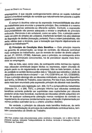 C urso de D ireito do T rabalho 1 9 7 
empregatícia: é que aquele contingenciamento atenua ao sujeito individual 
obreiro a inevitável restrição de vontade que naturalmente tem perante o sujeito 
coletivo empresarial. 
É comum à doutrina valer-se da expressão irrenunciabilidade dos direi­tos 
trabalhistas para enunciar o presente princípio. Seu conteúdo é o mesmo 
já exposto, apenas adotando-se diferente epíteto. Contudo, a expressão 
irrenunciabilidade não parece adequada a revelar a amplitude do princípio 
enfocado. Renúncia é ato unilateral, como se sabe. Ora, o princípio exami­nado 
vai além do simples ato unilateral, interferindo também nos atos bilaterais 
de disposição de direitos (transação, portanto). Para a ordem justrabalhista, não 
serão válidas quer a renúncia, quer a transação que importe objetivamente em 
prejuízo ao trabalhador<28). 
E) Princípio da Condição Mais Benéfica — Este princípio importa 
na garantia de preservação, ao longo do contrato, da cláusula contratual 
mais vantajosa ao trabalhador, que se reveste do caráter de direito adquiri­do 
(art. 59, XXXVI, CF/88). Ademais, para o princípio, no contraponto entre 
dispositivos contratuais concorrentes, há de prevalecer aquele mais favo­rável 
ao empregado. 
Não se trata, aqui, como visto, de contraponto entre normas (ou regras), 
mas cláusulas contratuais (sejam tácitas ou expressas, sejam oriundas do 
próprio pacto ou do regulamento de empresa). Não se trata também, é claro, 
de condição no sentido técnico-jurídico (isto é, “cláusula que subordina o efeito do 
ato jurídico a evento futuro e incerto”— art. 114, CCB/1916; art. 121, CCB/2002). 
O que o princípio abrange são as cláusulas contratuais, ou qualquer dispositivo 
que tenha, no Direito do Trabalho, essa natureza. Por isso é que, tecnicamente, 
seria mais bem enunciado pela expressão princípio da cláusula mais benéfica. 
Incorporado pela legislação (art. 468, CLT) e jurisprudência trabalhistas 
(Súmulas 51, I, e 288, TST), o princípio informa que cláusulas contratuais 
benéficas somente poderão ser suprimidas caso suplantadas por cláusula 
posterior ainda mais favorável, mantendo-se intocadas (direito adquirido) em 
face de qualquer subsequente alteração menos vantajosa do contrato ou 
regulamento de empresa (evidentemente que a alteração implementada por 
norma jurídica submeter-se-ia a critério analítico distinto). 
Na verdade, o princípio da cláusula mais benéfica traduz-se, de certo 
modo, em manifestação do princípio da inalterabilidade contratual lesiva, tam­bém 
característico do Direito do Trabalho. 
(28) Para análise mais circunstanciada sobre renúncia e transação, ver o último item do 
presente capítulo, intitulado “Indisponibilidade de direitos: renúncia e transação no Direito 
Individual do Trabalho”. 
 