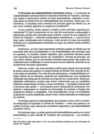 1 9 8 M auricio G odinho D elgado 
F) Princípio da inalterabilidade Contratual Lesiva — O princípio da 
inalterabilidade contratual lesiva é especial do Direito do Trabalho. Contudo, 
sua origem é claramente exterior ao ramo justrabalhista, inspirado no prin­cípio 
geral do Direito Civil da inalterabilidade dos contratos. Tanto que, nor­malmente, 
é estudado como exemplo de princípio geral do Direito (ou de 
seu ramo civilista) aplicável ao segmento juslaboral(29). 
O que justifica, então, passar a tratá-lo como princípio especial jus­trabalhista? 
O fato fundamental de ter sido tão acentuada a adequação e 
adaptação sofrida pelo princípio geral civilista, a partir de seu ingresso no 
Direito do Trabalho — sofrendo modificações substantivas —, que se torna, 
hoje, após cristalizadas tais mudanças, mais correto (e mais conveniente) 
enfatizar-se a especificidade trabalhista no lugar da própria matriz primitiva 
do princípio. 
Realmente, um dos mais importantes princípios gerais do Direito que foi 
importado pelo ramo justrabalhista é o da inalterabilidade dos contratos, que 
se expressa, no estuário civilista originário, pelo conhecido aforismo pacta 
sunt servanda (“os pactos devem ser cumpridos”). Informa tal princípio, em 
sua matriz civilista, que as convenções firmadas pelas partes não podem ser 
unilateralmente modificadas no curso do prazo de sua vigência, impondo-se ao 
cumprimento fiel pelos pactuantes. 
Sabe-se, porém, que esse princípio jurídico geral (pacta sunt servanda) 
já sofreu claras atenuações no próprio âmbito do Direito Civil, através da fór­mula 
rebus sic stantibus. Por essa fórmula atenuadora, a inalterabilidade uni­lateral 
deixou de ser absoluta, podendo ser suplantada por uma compatível 
retificação das cláusulas do contrato ao longo de seu andamento. Essa pos­sibilidade 
retificadora surgiria caso fosse evidenciado que as condições 
objetivas despontadas durante o prazo contratual — condições criadas sem 
o concurso das partes — provocaram grave desequilíbrio contratual, ine­xistente 
e impensável no instante de formulação do contrato e fixação dos 
respectivos direitos e obrigações. Tais circunstâncias novas e involuntárias 
propiciariam à parte prejudicada, desse modo, a lícita pretensão de modificação 
do contrato. 
O princípio geral da inalterabilidade dos contratos sofreu forte e comple­xa 
adequação ao ingressar no Direito do Trabalho — tanto que passou a se 
melhor enunciar, aqui, através de uma diretriz específica, a da inalterabilidade 
contratual lesiva. 
Em primeiro lugar, a noção genérica de inalterabilidade perde-se no ramo 
justrabalhista. É que o Direito do Trabalho não contingência — ao contrário, 
(29) Até mesmo este autor assim o fez, nas duas primeiras edições da obra Introdução ao 
Direito do Trabalho. 
 