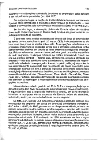 C urso de D ireito do T rabalho 199 
incentiva — as alterações contratuais favoráveis ao empregado; estas tendem 
a ser naturalmente permitidas (art. 468, CLT). 
Em segundo lugar, a noção de inalterabilidade torna-se sumamente 
rigorosa caso contraposta a alterações desfavoráveis ao trabalhador — que 
tendem a ser vedadas pela normatividade justrabalhista (arts. 444 e 468, CLT). 
Em terceiro lugar, a atenuação civilista da fórmula rebus sic stantibus 
(atenuação muito importante no Direito Civil) tende a ser genericamente re­jeitada 
pelo Direito do Trabalho. 
É que este ramo jurídico especializado coloca sob ônus do empregador 
os riscos do empreendimento (art. 2-, caput, CLT), independentemente do 
insucesso que possa se abater sobre este. As obrigações trabalhistas em­presariais 
preservam-se intocadas ainda que a atividade econômica tenha 
sofrido revezes efetivos em virtude de fatos externos à atuação do emprega­dor. 
Fatores relevantes como a crise econômica geral ou a crise específica 
de certo segmento, mudanças drásticas na política industrial do Estado ou 
em sua política cambial — fatores que, obviamente, afetam a atividade da 
empresa — não são acolhidos como excludentes ou atenuantes da respon­sabilidade 
trabalhista do empregador. A esse propósito, aliás, a jurisprudência 
tem reiteradamente esclarecido que no conceito de riscos assumidos pelo 
empregador inscreve-se, sim, a profusão legislativa que sempre caracterizou 
a tradição jurídica e administrativa brasileira, com as modificações econômicas 
e monetárias daí advindas (Plano Bresser, Plano Verão, Plano Collor, Plano 
Real, etc.). Portanto, prejuízos derivados de tais planos econômicos oficiais 
não eliminam ou restringem a responsabilidade do empregador por suas obri­gações 
laborativas. 
Não obstante o critério geral do art. 2S da CLT e a interpretação jurispru­dencial 
referida (em favor da assunção empresarial dos riscos econômicos), 
é inquestionável que a legislação trabalhista tendeu, em certo momento 
histórico, a incorporar certos aspectos da fórmula rebus sic stantibus, 
reduzindo, assim, os riscos.trabalhistas do empregador. 
De fato, o art. 503 da CLT autorizava a “redução geral dos salários dos 
empregados da empresa” em casos de “prejuízos devidamente comprova­dos”. 
A Lei n. 4.923, de 1965, por sua vez — não por coincidência, oriunda de 
período autocrático da vida política e jurídica do país —, também veio permitir 
a redução salarial obreira em situações objetivas do mercado, adversas para o 
empregador, deferindo, inclusive, a este, meios judiciais para alcance de sua 
pretensão reducionista. A Constituição de 1988, entretanto, ao fixar a regra 
geral da “irredutibilidade do salário, salvo o disposto em convenção ou acordo 
coletivo” (art. 7a, VI, CF/88), derrogou tais normas permissivas, condicionando 
quaisquer condutas de redução salarial à negociação coletiva sindical (arts. 7S, 
VI, e 8S, VI, CF/88). 
 