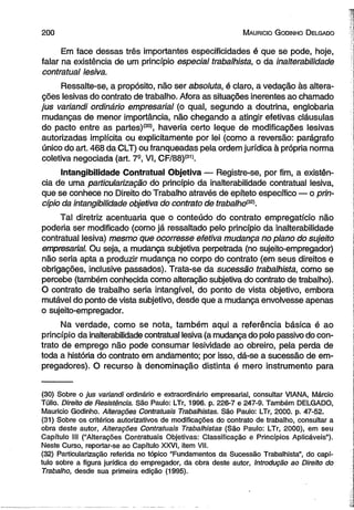 200 M auricio G o dinho D elgado 
Em face dessas três importantes especificidades é que se pode, hoje, 
falar na existência de um princípio especial trabalhista, o da inalterabilidade 
contratual lesiva. 
Ressalte-se, a propósito, não ser absoluta, é claro, a vedação às altera­ções 
lesivas do contrato de trabalho. Afora as situações inerentes ao chamado 
jus variandi ordinário empresarial (o qual, segundo a doutrina, englobaria 
mudanças de menor importância, não chegando a atingir efetivas cláusulas 
do pacto entre as partes)<30), haveria certo leque de modificações lesivas 
autorizadas implícita ou explicitamente por lei (como a reversão: parágrafo 
único do art. 468 da CLT) ou franqueadas pela ordem jurídica à própria norma 
coletiva negociada (art. 7S, VI, CF/88)(31). 
Intangibilidade Contratual Objetiva — Registre-se, por fim, a existên­cia 
de uma particularização do princípio da inalterabilidade contratual lesiva, 
que se conhece no Direito do Trabalho através de epíteto específico — o prin­cípio 
da intangibilidade objetiva do contrato de trabaiho{32). 
Tal diretriz acentuaria que o conteúdo do contrato empregatício não 
poderia ser modificado (como já ressaltado pelo princípio da inalterabilidade 
contratual lesiva) mesmo que ocorresse efetiva mudança no plano do sujeito 
empresarial. Ou seja, a mudança subjetiva perpetrada (no sujeito-empregador) 
não seria apta a produzir mudança no corpo do contrato (em seus direitos e 
obrigações, inclusive passados). Trata-se da sucessão trabalhista, como se 
percebe (também conhecida como alteração subjetiva do contrato de trabalho). 
O contrato de trabalho seria intangível, do ponto de vista objetivo, embora 
mutável do ponto de vista subjetivo, desde que a mudança envolvesse apenas 
o sujeito-empregador. 
Na verdade, como se nota, também aqui a referência básica é ao 
princípio da inalterabilidade contratual lesiva (a mudança do polo passivo do con­trato 
de emprego não pode consumar lesividade ao obreiro, pela perda de 
toda a história do contrato em andamento; por isso, dá-se a sucessão de em­pregadores). 
O recurso à denominação distinta é mero instrumento para 
(30) Sobre o jus variandi ordinário e extraordinário empresarial, consultar VIANA, Márcio 
Túlio. Direito de Resistência. São Paulo: LTr, 1996. p. 226-7 e 247-9. Também DELGADO, 
Mauricio Godinho. Alterações Contratuais Trabalhistas. São Paulo: LTr, 2000. p. 47-52. 
(31) Sobre os critérios autorizativos de modificações do contrato de trabalho, consultar a 
obra deste autor, Alterações Contratuais Trabalhistas (São Paulo: LTr, 2000), em seu 
Capítulo III (“Alterações Contratuais Objetivas: Classificação e Princípios Aplicáveis”). 
Neste Curso, reportar-se ao Capítulo XXVI, item VII. 
(32) Particularização referida no tópico “Fundamentos da Sucessão Trabalhista”, do capí­tulo 
sobre a figura jurídica do empregador, da obra deste autor, Introdução ao Direito do 
Trabalho, desde sua primeira edição (1995). 
 
