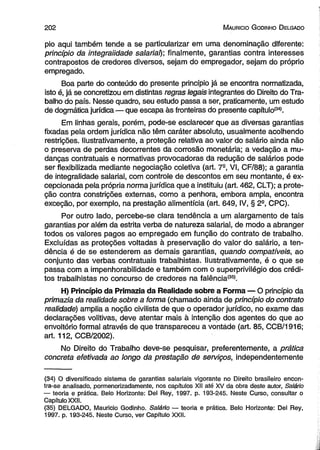 202 M auricio G odinho D elgado 
pio aqui também tende a se particuiarizar em uma denominação diferente: 
princípio da integraiidade salarial); finalmente, garantias contra interesses 
contrapostos de credores diversos, sejam do empregador, sejam do próprio 
empregado. 
Boa parte do conteúdo do presente princípio já se encontra normatizada, 
isto é, já se concretizou em distintas regras legais integrantes do Direito do Tra­balho 
do país. Nesse quadro, seu estudo passa a ser, praticamente, um estudo 
de dogmática jurídica — que escapa às fronteiras do presente capítulo(34). 
Em linhas gerais, porém, pode-se esclarecer que as diversas garantias 
fixadas pela ordem jurídica não têm caráter absoluto, usualmente acolhendo 
restrições. Ilustrativamente, a proteção relativa ao valor do salário ainda não 
o preserva de perdas decorrentes da corrosão monetária; a vedação a mu­danças 
contratuais e normativas provocadoras da redução de salários pode 
ser flexibilizada mediante negociação coletiva (art. 7a, VI, CF/88); a garantia 
de integraiidade salarial, com controle de descontos em seu montante, é ex­cepcionada 
pela própria norma jurídica que a instituiu (art. 462, CLT); a prote­ção 
contra constrições externas, como a penhora, embora ampla, encontra 
exceção, por exemplo, na prestação alimentícia (art. 649, IV, § 2a, CPC). 
Por outro lado, percebe-se clara tendência a um alargamento de tais 
garantias por além da estrita verba de natureza salarial, de modo a abranger 
todos os valores pagos ao empregado em função do contrato de trabalho. 
Excluídas as proteções voltadas à preservação do valor do salário, a ten­dência 
é de se estenderem as demais garantias, quando compatíveis, ao 
conjunto das verbas contratuais trabalhistas. Ilustrativamente, é o que se 
passa com a impenhorabilidade e também com o superprivilégio dos crédi­tos 
trabalhistas no concurso de credores na falência<35). 
H) Princípio da Primazia da Realidade sobre a Forma — O princípio da 
primazia da realidade sobre a forma (chamado ainda de princípio do contrato 
realidade) amplia a noção civilista de que o operador jurídico, no exame das 
declarações volitivas, deve atentar mais à intenção dos agentes do que ao 
envoltório formal através de que transpareceu a vontáde (art. 85, CCB/1916; 
art. 112, CCB/2002). 
No Direito do Trabalho deve-se pesquisar, preferentemente, a prática 
concreta efetivada ao longo da prestação de serviços, independentemente 
(34) O diversificado sistema de garantias salariais vigorante no Direito brasileiro encon­tra- 
se analisado, pormenorizadamente, nos capítulos XII até XV da obra deste autor, Salário 
— teoria e prática. Belo Horizonte: Del Rey, 1997. p. 193-245. Neste Curso, consultar o 
Capítulo XXII. 
(35) DELGADO, Mauricio Godinho. Salário — teoria e prática. Belo Horizonte: Del Rey, 
1997. p. 193-245. Neste Curso, ver Capítulo XXII. 
 