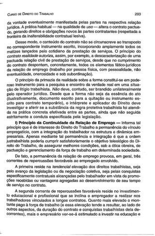 C urso de D ireito do T rabalho 2 0 3 
da vontade eventualmente manifestada pelas partes na respectiva relação 
jurídica. A prática habitual — na qualidade de uso— altera o contrato pactua­do, 
gerando direitos e obrigações novos às partes contratantes (respeitada a 
fronteira da inalterabilidade contratual lesiva). 
Desse modo, o conteúdo do contrato não se circunscreve ao transposto 
no correspondente instrumento escrito, incorporando amplamente todos os 
matizes lançados pelo cotidiano da prestação de serviços. O princípio do 
contrato realidade autoriza, assim, por exemplo, a descaracterização de uma 
pactuada relação civil de prestação de serviços, desde que no cumprimento 
do contrato despontem, concretamente, todos os elementos fático-jurídicos 
da relação de emprego (trabalho por pessoa física, com pessoalidade, não 
eventualidade, onerosidade e sob subordinação). 
O princípio da primazia da realidade sobre a forma constitui-se em pode­roso 
instrumento para a pesquisa e encontro da verdade real em uma situa­ção 
de litígio trabalhista. Não deve, contudo, ser brandido unilateralmente 
pelo operador jurídico. Desde que a forma não seja da essência do ato 
(ilustrativamente, documento escrito para a quitação ou instrumento es­crito 
para contrato temporário), o intérprete e aplicador do Direito deve 
investigar e aferir se a substância da regra protetiva trabalhista foi atendi­da 
na prática concreta efetivada entre as partes, ainda que não seguida 
estritamente a conduta especificada pela legislação. 
I) Princípio da Continuidade da Relação de Emprego — Informa tal 
princípio que é de interesse do Direito do Trabalho a permanência do vínculo 
empregatício, com a integração do trabalhador na estrutura e dinâmica em­presariais. 
Apenas mediante tal permanência e integração é que a ordem 
justrabalhista poderia cumprir satisfatoriamente o objetivo teleológico do Di­reito 
do Trabalho, de assegurar melhores condições, sob a ótica obreira, de 
pactuação e gerenciamento da força de trabalho em determinada sociedade. 
De fato, a permanência da relação de emprego provoca, em geral, três 
correntes de repercussões favoráveis ao empregado envolvido. 
A primeira reside na tendencial elevação dos direitos trabalhistas, seja 
pelo avanço da legislação ou da negociação coletiva, seja pelas conquistas 
especificamente contratuais alcançadas pelo trabalhador em vista de promo­ções 
recebidas ou vantagens agregadas ao desenvolvimento de seu tempo 
de serviço no contrato. 
A segunda corrente de repercussões favoráveis reside no investimen­to 
educacional e profissional que se inclina o empregador a realizar nos 
trabalhadores vinculados a longos contratos. Quanto mais elevado o mon­tante 
pago à força de trabalho (e essa elevação tende a resultar, ao lado de 
outros aspectos, da duração do contrato e conquistas trabalhistas dela de­correntes), 
mais o empresário ver-se-á estimulado a investir na educação e 
 