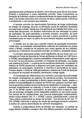 2 0 4 M auricio G od in ho D elgado 
aperfeiçoamento profissional do obreiro, como fórmula para elevar sua produ­tividade 
e compensar o custo trabalhista ocorrido. Esse investimento na 
formação do indivíduo cumpre a fundamental faceta do papel social da proprie­dade 
e da função educativa dos vínculos de labor, potenciando, individual 
e socialmente, o ser humano que trabalha. 
A terceira corrente de repercussões favoráveis da longa continuidade 
da relação de emprego situa-se na afirmação social do indivíduo favorecido 
por esse longo contrato. Aquele que vive apenas de seu trabalho tem neste, e na 
renda dele decorrente, um decisivo instrumento de sua afirmação no plano 
da sociedade. Se está submetido a contrato precário, provisório, de curta 
duração (ou se está desempregado), fica sem o lastro econômico e jurídico 
necessário para se impor no plano de suas demais relações econômicas na 
comunidade. 
À medida que se sabe que a grande maioria da população economica­mente 
ativa, na sociedade contemporânea ocidental (em particular em países 
como o Brasil), constitui-se de pessoas que vivem apenas de seu trabalho, 
percebe-se a relevância do presente princípio no Direito e sociedade atuais. 
O princípio examinado perdeu parte significativa de sua força com a in­trodução 
do Fundo de Garantia do Tempo de Serviço no Brasil, em 1967 (Lei n. 
5.107/66), desprestigiando o sistema estabilitário e indenizatório então vigoran­te 
na CLT (a nova lei passou a permitir, no momento da admissão, uma opção 
pelo sistema do Fundo — a qual se tornou tendência dominante, na prática). O 
sistema do FGTS transformou a dispensa sem justa causa em verdadeiro ato 
potestativo do empregador, frustrando o incentivo à permanência do pacto. 
Tempos depois, a Carta de 1988 generalizaria o sistema do Fundo de Garantia 
ao conjunto do mercado de trabalho, eliminando a antiga opção. 
A Constituição de 1988 inclinou-se a reinserir o princípio da continuidade 
da relação empregatícia em patamar de relevância jurídica, harmonizando, 
em parte, a ordem justrabalhista à diretriz desse princípio. Assim, afastou a 
anterior incompatibilidade do instituto do FGTS com qualquer eventual siste­ma 
de garantias jurídicas de permanência do trabalhador no emprego — afas­tamento 
implementado ao estender o Fundo a todo e qualquer empregado 
(art. 7a, III, CF/88: exceto o doméstico). Ao lado disso, fixou a regra da “rela­ção 
de emprego protegida contra despedida arbitrária ou sem justa causa, 
nos termos de lei complementar, que preverá indenização compensatória, 
dentre outros direitos” (art. 7S, I, CF/88). Lançou, adicionalmente, a ideia de 
“aviso-prévio proporcional ao tempo de serviço”, “nos termos da lei” (art. 7°, 
XXI, CF/88), indicando o reforço da noção de contingenciamento crescente 
à prática de ruptura desmotivada do contrato empregatício. 
Embora a jurisprudência tenha se firmado, por décadas, no sentido de 
negar eficácia imediata a qualquer dos dois últimos preceitos constitucionais, 
 