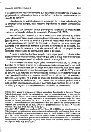 C urso de D ireito do T rabalho 2 0 5 
é inquestionável o redirecionamento que sua instigante existência provoca na 
própria cultura jurídica de potestade rescisória, dominante desde meados da 
década de 1960.(36) 
Não obstante as vicissitudes acima, o princípio da continuidade da relação 
de emprego ainda cumpre, hoje, razoável importância na ordem justrabalhista 
brasileira. 
Ele gera, por exemplo, certas presunções favoráveis ao trabalhador, 
conforme jurisprudencialmente assentado (Súmula 212, TST). 
Nessa linha, faz presumida a ruptura contratual mais onerosa ao empre­gador 
(dispensa injusta), caso evidenciado o rompimento do vínculo; coloca, em 
consequência, sob ônus da defesa, a prova de modalidade menos onerosa 
de extinção do contrato (pedido de demissão ou dispensa por justa causa, por 
exemplo). Faz presumida também a própria continuidade do contrato, lan­çando 
ao ônus da defesa a prova de ruptura do vínculo empregatício, em 
contextos processuais de controvérsia sobre a questão. 
O mesmo princípio também propõe como regra geral o contrato traba­lhista 
por tempo indeterminado, uma vez que este é o que melhor concretiza 
o direcionamento pela continuidade da relação empregatícia. 
Em consequência dessa regra geral, tomam-se exceptivos, no Direito do 
Trabalho, os contratos a termo, os quais somente podem ser pactuados nas estri­tas 
hipóteses franqueadas por lei. Hoje, no Direito brasileiro, são cinco essas 
hipóteses. As três mais freqüentes estão previstas no art. 443 da CLT (trata-se 
de serviço cuja natureza ou transitoriedade justifique a predeterminação do 
prazo; ou de atividades empresariais transitórias; ou, ainda, de contrato de ex­periência). 
A seu lado, há o grupo de situações direcionadas por leis especiais 
a certas profissões delimitadas, como ocorre com os artistas profissionais e 
também com os atletas profissionais. Finalmente, há a hipótese da Lei n. 9.601, 
de 1998, que regulou o chamado contrato provisório de trabalho.*37) 
(36) Em 2011, quase 13 anos após o início de vigência da Constituição, o Supremo Tribunal 
Federal sinalizou na direção da efetividade da regra da proporcionalidade do aviso-prévio. 
Esta sinalização, feita no transcorrer do julgamento de alguns mandados de injunção (Ml n. 
943, n. 1011, n. 1074 e n. 1090), acelerou a aprovação pelo Parlamento de projeto de lei 
tratando da matéria, resultando na Lei n. 12.506, de 11.10.2011 (Diário Oficial de 13 de 
outubro). O novo diploma fixou um acréscimo de três dias por ano de serviço prestado na 
empresa, até o máximo de 60 dias, a título de proporcionalidade do aviso. A respeito, 
consultar o Capítulo XXIX, item VII, deste Curso. 
(37) A Lei n. 11.718/2008 (conversão da MP n. 410, de 28.12.2007) criou o contrato rural por 
pequeno prazo, por dois meses, a ser capitaneado pelo produtor rural pessoa física, para o 
exercício de atividades de natureza temporária (novo art. 14-A da Lei n. 5.889/73, conforme 
Lei n. 11.718/08). Este pacto, embora tenha especificidades normativas, pode ser enqua­drado 
no grupo de contratos que tenham como causa serviços cuja natureza ou transitorie­dade 
justifique a predeterminação do prazo. Uma análise dos contratos a termo encontra-se 
nos Capítulos XVI e XVII deste Curso. 
 