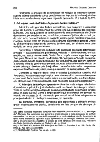2 0 6 M auricio G odinho D elgado 
Finalmente o princípio da continuidade da relação de emprego confere 
suporte teórico (ao lado de outros princípios) a um importante instituto justraba­lhista: 
a sucessão de empregadores, regulada pelos arts. 10 e 448 da CLT(38). 
2. Princípios Justrabalhistas Especiais Controvertidosi<39) 
Princípios são grandes fachos normativos, que cumprem o essencial 
papel de iluminar a compreensão do Direito em sua regência das relações 
humanas. Ora, na qualidade de iluminadores do sentido essencial do Direito 
devem eles, por coerência, ser, no mínimo, claros e objetivos, de um lado, e, 
de outro lado, harmonizadores do conjunto jurídico geral. Princípio impreciso, 
inseguro, ou que entre em choque com o conjunto sistemático geral do Direito 
ou com princípios cardeais do universo jurídico será, em síntese, uma con­tradição 
em seus próprios termos. 
Na verdade, o próprio fato de haver forte dissensão acerca de determinado 
princípio — sua existência ou, pelo menos, validade — já compromete, em boa 
medida, seu status no mundo do Direito. Como expõe o autor argentino Jorge 
Rodriguez Mancini, em citação de Américo Piá Rodriguez, a “função dos princí­pios 
jurídicos é muito clara e poderosa e, por isso mesmo, não convém estender 
o conceito além do que lhe toca por sua natureza, evitando-se assim derivar de 
um conceito que não é um princípio jurídico, conclusões infundadas que possam 
expressar tendências de justiça, mas que carecem de apoio jurídico...”(40). 
Completa a respeito deste tema o clássico juslaborista Américo Piá 
Rodriguez: “Achamos que os princípios devem ter respaldo consensual ou quase 
consensual. Pode haver discussões sobre sua denominação, sua formulação, 
seu alcance, sua órbita de aplicação, mas não sobre sua própria existência”(41). 
A) Princípio in dubio pro operário— Uma das mais antigas referências 
doutrinárias a princípios justrabalhistas está na diretriz in dubio pro misero. 
Trata-se de transposição adaptada ao ramo justrabalhista do princípio jurídico 
penal in dubio pro reo. Como o empregador é que se constitui em devedor na 
relação de emprego (e réu na relação processual trabalhista), adaptou-se o 
princípio à diretriz in dubio pro misero (ou pro operário). 
Tal princípio, entretanto, apresenta dois problemas: o primeiro, menos 
grave, essencialmente prático, consistente no fato de que ele abrange di- 
(38) Sobre sucessão trabalhista, consultar neste mesmo Curso o Capítulo XII, “O Emprega­dor'’. 
No texto, fica esclarecido que somente a matriz clássica e mais abrangente do instituto 
sucessório é que tem por suporte teórico o princípio da continuidade da relação de emprego, já 
que a matriz extensiva da figura não supõe a permanência da prestação laborativa pelo obreiro. 
(39) O presente item 2 corresponde à síntese do texto constante em nossa obra, Princípios 
de Direito individual e Coletivo do Trabalho, cit., p. 81-88. 
(40) In RODRIGUEZ, Américo Piá. Princípios de Direito do Trabalho, 3. ed. São Paulo: LTr, 
2000. p. 438 (grifos acrescidos). 
(41) RODRIGUEZ, Américo Piá, ob. cit., p. 439. 
 