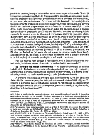 2 0 8 M auricio G odinho D elgado 
pectro de presunções que caracteriza esse ramo especializado do Direito já 
franqueam, pelo desequilíbrio de ônus probatório imposto às partes (em bene­fício 
do prestador de serviços), possibilidades mais eficazes de reprodução, 
no processo, da verdade real. Em consequência, havendo dúvida do juiz em 
face do conjunto probatório existente e das presunções aplicáveis, ele deverá 
decidir em desfavor da parte que tenha o ônus da prova naquele tópico duvi­doso, 
e não segundo a diretriz genérica in dubio pro operário. É que o caráter 
democrático e igualitário do Direito do Trabalho conduz ao desequilíbrio 
inerente às suas normas jurídicas e à compatível sincronia que esse dese­quilíbrio 
tem com a teoria processual do ônus da prova e com as presunções 
sedimentadas características desse ramo jurídico. Não se estende, contudo, 
o mesmo desequilíbrio à figura do juiz e à função judicante — sob pena de se 
comprometera essência da própria noção de justiçam . O que há de positivo, 
portanto, na velha diretriz (in dubio pro operário) — sua referência a um crité­rio 
de interpretação de normas jurídicas — já se manteve preservado no 
Direito do Trabalho (através do princípio da norma mais favorável), 
abandonando-se, contudo, a referência superada que o antigo aforismo 
fazia à função judicante de avaliação e valoração de fatos. 
Por tais razões nem sequer é necessário, sob a ótica estritamente pro­tecionista, 
insistir-se nessa dimensão da velha diretriz censurada*44'. 
B) Princípio do Maior Rendimento — O segundo princípio do Direito 
Individual do Trabalho comumente referido pela doutrina, mas cujo conteúdo, 
abrangência e própria validade são bastante controvertidos, é a diretriz deno­minada 
princípio do maior rendimento (ou princípio do rendimento). 
A primeira referência ao princípio data da década de 1940, em obras de 
Pérez Botija, conforme pesquisa feita pelo clássico Américo Piá Rodriguez<4S>. 
Informa o princípio que o trabalhador estaria na “obrigação de desenvolver 
suas energias normais em prol da empresa, prestando serviços regularmente, 
disciplinar e funcionalmente”*46*. 
(43) Sobre a essência da função judicante, sua especificidade e inserção à dinâmica 
democrática, ver DELGADO, Mauricio Godinho. Democracia e Justiça — sistema judicial e 
construção democrática no Brasil. São Paulo: LTr, 1993. p. 42-68. Também VIANNA, Luiz 
Werneck, et alii. Corpo e Alma da Magistratura Brasileira. Rio de Janeiro: Revan/IUPERJ, 
1997; VIANNA, Luiz Wemeck, et alii. A Judicialização da Política e das Relações Sociais no 
Brasil. Rio de Janeiro: Revan, 1999. 
(44) Para análise mais circunstanciada sobre a crítica à dimensão processual do princípio 
in dubio pro operário, ver DELGADO, Mauricio Godinho. Princípios de Direito Individual e 
Coletivo do Trabalho. São Paulo: LTr, 2001. p. 83-86. 
(45) RODRIGUEZ, A. P. Princípios de Direito do Trabalho. São Paulo: LTr, 1993, p. 265- 
268. Ò autor uruguaio localizou como primeira referência ao princípio a obra de Pérez 
Botija, El Derecho dei Trabajo. Concepto, Substantividad y Relaciones con Ias Restantes 
Disciplinas Jurídicas. Madrid, 1947. p. 156, além do Curso de Derecho dei Trabajo. Madrid, 
1948, do mesmo autor (in ob. cit., p. 265). 
(46) VILHENA, Paulo Emílio Ribeiro de. Princípios de Direito — Princípio Jurídico do Direito 
do Trabalho, in BARROS, A. M. de. Curso de Direito do Trabalho — estudos em homenagem 
 
