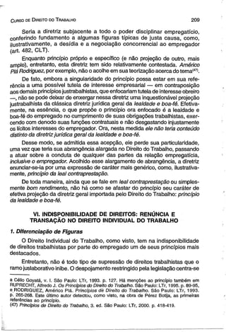 C urso de D ireito do T rabalho 2 0 9 
Seria a diretriz subjacente a todo o poder disciplinar empregatício, 
conferindo fundamento a algumas figuras típicas de justa causa, como, 
ilustrativamente, a desídia e a negociação concorrencial ao empregador 
(art. 482, CLT). 
Enquanto princípio próprio e específico (e não projeção de outro, mais 
amplo), entretanto, esta diretriz tem sido relativamente contestada. Américo 
piá Rodriguez, por exemplo, não o acolhe em sua teorização acerca do tema(47>. 
De fato, embora a singularidade do princípio possa estar em sua refe­rência 
a uma possível tutela de interesse empresarial — em contraposição 
aos demais princípios justrabalhistas, que enfocariam tutela de interesse obreiro 
—, não se pode deixar de enxergar nessa diretriz uma inquestionável projeção 
justrabalhista da clássica diretriz jurídica geral da lealdade e boa-fé. Efetiva­mente, 
na essência, o que propõe o princípio ora enfocado é a lealdade e 
boa-fé do empregado no cumprimento de suas obrigações trabalhistas, exer­cendo 
com denodo suas funções contratuais e não desgastando injustamente 
os lícitos interesses do empregador. Ora, nesta medida ele não teria conteúdo 
distinto da diretriz jurídica geral da lealdade e boa-fé. 
Desse modo, se admitida essa acepção, ele perde sua particularidade, 
uma vez que teria sua abrangência alargada no Direito do Trabalho, passando 
a atuar sobre a conduta de qualquer das partes da relação empregatícia, 
inclusive o empregador. Acolhido esse alargamento de abrangência, a diretriz 
enunciar-se-ia por uma expressão de caráter mais genérico, como, ilustrativa­mente, 
princípio da leal contraprestação. 
De toda maneira, ainda que se fale em leal contraprestação ou simples­mente 
bom rendimento, não há como se afastar do princípio seu caráter de 
efetiva projeção da diretriz geral importada pelo Direito do Trabalho: princípio 
da lealdade e boa-fé. 
VI. INDISPONIBILIDADE DE DIREITOS: RENÚNCIA E 
TRANSAÇÃO NO DIREITO INDIVIDUAL DO TRABALHO 
1. Diferenciação de Figuras 
O Direito Individual do Trabalho, como visto, tem na indisponibilidade 
de direitos trabalhistas por parte do empregado um de seus princípios mais 
destacados. 
Entretanto, não é todo tipo de supressão de direitos trabalhistas que o 
ramo juslaborativo inibe. O despojamento restringido pela legislação centra-se 
a Célio Goyatá, v. I. São Paulo: LTr, 1993. p. 127. Há menções ao princípio também em 
RUPRECHT, Alfredo J. Os Princípios do Direito do Trabalho. São Paulo: LTr, 1995. p. 89-95, 
e,RODRIGUEZ, Américo Piá. Princípios dè Direito do Trabalho. São Paulo: LTr, 1993. 
p. 265-268. Este último autor detectou, como visto, na obra de Pérez Botija, as primeiras 
referências ao princípio. 
(47) Princípios de Direito do Trabalho, 3. ed. São Paulo: LTr, 2000. p. 418-419. 
 