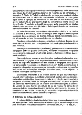210 M au r ic io G od in ho D e lg ad o 
fundamentalmente naquele derivado do exercício expresso ou tácito da vontade 
pelo titular do direito trabalhista (através da renúncia ou da transação, por 
exemplo). O Direito do Trabalho não impede, porém, a supressão de direitos 
trabalhistas em face do exercício, pelo devedor trabalhista, de prerrogativa 
legal (como a arguição de prescrição) ou em face do não exercício, pelo 
credor trabalhista, de prerrogativa legal ou convencional (como no caso da 
decadência). Prescrição e decadência geram, pois, supressão de direitos 
laborais, sem afronta ao princípio básico da indisponibilidade que caracteriza 
o Direito Individual do Trabalho. 
Ao lado desses dois conhecidos meios de disponibilidade de direitos 
(decadência e prescrição), cabe se distinguir entre algumas outras figuras 
correlatas de despojamento de direitos. Trata-se das já mencionadas renún­cia 
e transação, ao lado da composição e da conciliação. 
Renúncia é ato unilateral da parte, através do qual ela se despoja de um 
direito de que é titular, sem correspondente concessão pela parte beneficiada 
pela renúncia. 
Transação é ato bilateral (ou plurilateral), pelo qual se acertam direitos e 
obrigações entre as partes acordantes, mediante concessões recíprocas 
(despojamento recíproco), envolvendo questões fáticas ou jurídicas duvido­sas 
(res dubia). 
Composição, por sua vez, é ato bilateral ou plurilateral pelo qual se acer­tam 
direitos e obrigações entre as partes acordantes, mediante o reconheci­mento 
da respectiva titularidade de tais direitos e obrigações pelas partes. 
Na composição reconhece-se a titularidade de um direito, assumindo-se a 
respectiva obrigação, ao passo que na transação produzem-se concessões 
recíprocas sobre situações fático-jurídicas duvidosas, com o objetivo de 
conferir-se solução à divergência. 
Conciliação, finalmente, é ato judicial, através do qual as partes litigan­tes, 
sob interveniência da autoridade jurisdicional, ajustam solução transacio­nada 
sobre matéria objeto de processo judicial. A conciliação, embora próxima 
às figuras anteriores, delas se distingue em três níveis: no plano subjetivo, 
em virtude da interveniência de um terceiro e diferenciado sujeito, a autorida­de 
judicial; no plano formal, em virtude de ela se realizar no corpo de um 
processo judicial, podendo extingui-lo parcial ou integralmente; no plano de 
seu conteúdo, em virtude da conciliação poder abarcar parcelas trabalhistas 
não transacionáveis na esfera estritamente privada. 
2. Extensão da Indisponibilidade 
A indisponibilidade de direitos trabalhistas pelo empregado constitui-se 
em regra geral no Direito Individual do Trabalho do país, estando subjacente a 
pelo menos três relevantes dispositivos celetistas: arts. 99, 444 e 468, CLT. 
 