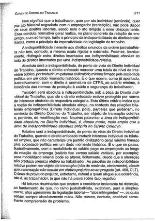 C urso de D ireito do T rabalho 211 
Isso significa que o trabalhador, quer por ato individual (renúncia), quer 
por ato bilateral negociado com o empregador (transação), não pode dispor 
de seus direitos laborais, sendo nulo o ato dirigido a esse despojamento. 
Essa conduta normativa geral realiza, no plano concreto da relação de em­prego, 
a um só tempo, tanto o princípio da indisponibilidade de direitos traba­lhistas, 
como o princípio da imperatividade da legislação do trabalho. 
A indisponibilidade inerente aos direitos oriundos da ordem justrabalhis­ta 
não tem, contudo, a mesma exata rigidez e extensão. Pode-se, tecnica­mente, 
distinguir entre direitos imantados por indisponibilidade absoluta ao 
lado de direitos imantados por uma indisponibilidade relativa. 
Absoluta será a indisponibilidade, do ponto de vista do Direito Individual 
do Trabalho, quando o direito enfocado merecer uma tutela de nível de inte­resse 
público, por traduzir um patamar civilizatório mínimo firmado pela sociedade 
política em um dado momento histórico. É o que ocorre, como já apontado, 
ilustrativamente, com o direito à assinatura de CTPS. ao salário mínimo, à 
incidência das normas de proteção à saúde e segurança do trabalhador. 
Também será absoluta a indisponibilidade, sob a ótica do Direito Indi­vidual 
do Trabalho, quando o direito enfocado estiver protegido por norma 
de interesse abstrato da respectiva categoria. Este último critério indica que 
a noção de indisponibilidade absoluta atinge, no contexto das relações bila­terais 
empregatícias (Direito Individual, pois), parcelas que poderiam, no 
contexto do Direito Coletivo do Trabalho, ser objeto de transação coletiva 
e, portanto, de modificação real. Noutras palavras: a área de indisponibili­dade 
absoluta, no Direito Individual, é, desse modo, mais ampla que a 
área de indisponibilidade absoluta própria ao Direito Coletivo. 
Relativa será a indisponibilidade, do ponto de vista do Direito Individual 
do Trabalho, quando o direito enfocado traduzir interesse individual ou bilate­ral 
simples, que não caracterize um padrão civilizatório geral mínimo firmado 
pela sociedade política em um dado momento histórico. É o que se passa, 
ilustrativamente, com a modalidade de salário paga ao empregado ao longo 
da relação de emprego (salário fixo versus salário variável, por exemplo): 
essa modalidade salarial pode se alterar, licitamente, desde que a alteração 
não produza prejuízo efetivo ao trabalhador. As parcelas de indisponibilidade 
relativa podem ser objeto de transação (não de renúncia, obviamente), desde 
que a transação não resulte em efetivo prejuízo ao empregado (art. 468, CLT). 
O ônus da prova do prejuízo, entretanto, caberá a quem alegue sua ocorrência, 
isto é, ao trabalhador, já que não há prova sobre fato negativo. 
Há leituras doutrinárias que tendem a considerar irrelevante tal distinção, 
ao fundamento de que, no ramo justrabalhista, existiriam, pura e simples­mente, 
atos agressores da legislação laboral — “atos infringentes” —, os quais 
seriam sempre absolutamente nulos. Não parece, contudo, aceitável seme­lhante 
compreensão do problema. 
 