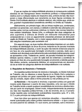 212 M auricio G odinho D elgado 
É que as noções de indisponibilidade absoluta (e conseqüente nulidade 
absoluta do ato transgressor dessa imanência jurídica) e indisponibilidade 
relativa (com a nulidade relativa do respectivo ato), embora de fato não incor­porem 
a larga diferenciação que caracteriza as duas figuras correlatas do 
Direito Civil (nulidade absoluta e nulidade relativa), são noções que, ainda as­sim, 
guardam inquestionável consistência científica no Direito do Trabalho. 
Efetivamente, em primeiro lugar, são as únicas noções que, combinadas, 
permitem se apreender, com clareza, a validade e extensão das alterações pro­duzidas 
pelas normas autônomas coletivas no interior das normas heterôno-mas 
estatais trabalhistas. Nessa linha, a unificação das duas categorias de 
atos suprimiria à Ciência do Direito um relevante instrumental para 
compreender-se o novo (e seguramente crescente) processo de democrati­zação 
do Direito do Trabalho, com o maior espaço aberto à autonormatização 
das relações trabalhistas pela sociedade civil. 
Em segundo lugar, as duas noções diferenciadas importam em um distin­to 
critério de distribuição do ônus da prova: tratando-se de parcela imantada 
de indisponibilidade absoluta, o autor da ação não terá de evidenciar prejuízo 
em face de uma questionada transação envolvendo a parcela, dado que a 
nulidade será decretada automaticamente pela autoridade judicial perante a qual 
se apresentou a lide. Tratando-se, porém, de parcela imantada de indisponi­bilidade 
apenas relativa, o autor da ação terá de evidenciar a ocorrência de 
prejuízo em face de uma questionada transação envolvendo a referida parcela. 
São efeitos, portanto, sumamente distintos, só compreensíveis em decorrên­cia 
de se tratar de categorias distintas de indisponibilidade e de nulidade. 
3. Requisitos da Renúncia e Transação 
Os requisitos jurídico-formais da renúncia e transação, no Direito Individual 
do Trabalho, são os clássicos a essas figuras já no Direito Civil e próprios a 
qualquer ato jurídico em geral: capacidade do agente, higidez da manifesta­ção 
da vontade, objeto válido e forma prescrita ou não proibida por lei. 
A) Renúncia — No tocante à renúncia, o operador jurídico em geral até 
mesmo pode dispensar o exame de seus requisitos, uma vez que o Direito 
do Trabalho tende a repelir qualquer possibilidade de renúncia a direitos labo­rais 
por parte do empregado. Desse modo, independentemente da presença 
(ou não) dos requisitos jurídico-formais, o ato da renúncia, em si, é sumaria­mente 
repelido pela normatividade justrabalhista imperativa (arts. 9S e 444, 
CLT) e pelo princípio da indisponibilidade. 
Quer isso dizer que apenas em raríssimas situações — inquestionavel­mente 
autorizadas pela ordem jurídica heterônoma estatal — é que a renún­cia 
será passível de validade. É o que ocorre, por exemplo, com a renúncia à 
 
