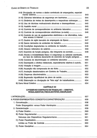 C urso de D ireito do T rabalho 2 3 
A-9) Divulgação de nomes e dados contratuais de empregados, especial­mente 
salários................................................................................ 643 
A-10) Câmaras televisivas de segurança em banheiros........................... 644 
A-11) Dinâmica de metas de desempenho e respectivas cobranças...... 644 
A-12) Uso de técnicas motivacionais abusivas e desrespeitosas........... 645 
A-13) Assédio moral........................................................................... ........... 645 
A-14) Controle de correspondências no ambiente laborativo.................... 645 
A-15) Controle de correspondências eletrônicas (e-mails)....................... 646 
A-16) Controle de uso de equipamentos eletrônicos e de informática, inclu­sive 
acesso à internet.......................................................................... 647 
A-17) Quebra de sigilo bancário de empregado de Banco........................ 647 
A-18) Danos derivados de acidentes de trabalho...... :............ ................... 648 
A-19) Condições degradantes no ambiente do trabalho........................... 648 
A-20) Atrasos reiterados de salários............................................................ 648 
A-21) Exercício de função perigosa, não integrante do contrato................ 649 
A-22) Afronta à inviolabilidade física e à segurança ou estresse acentuado, 
em face de violência decorrente do exercício de função perigosa .... 649 
A-23) Conduta de discriminação no ambiente laborativo.......................... 650 
A-24) Desrespeito a direitos intelectuais, especialmente relativos à autoria. 651 
A-25) Violação à imagem........................................................ ....................... 651 
A-26) Acusação não comprovada de ato ilícito............................................ 652 
A-27) Anotação desabonadora em Carteira de Trabalho........................... 652 
A-28) Dispensa discriminatória.................................................................... 653 
A-29) Supressão injustificável de plano de saúde...................................... 654 
A-30) Elaboração ou divulgação de “lista suja” de trabalhadores............. 654 
B) Dano Moral Coletivo....................................................................................... 654 
CAPÍTULO XX 
O PODER NO CONTRATO DE TRABALHO— DIRETIVO, 
REGULAMENTAR, FISCAUZATÓRIO, DISCIPLINAR 
I. INTRODUÇÃO............................................................................................................. 657 
II. PODER EMPREGATÍCIO: CONCEITO E CARACTERIZAÇÃO............................... 658 
1. Conceituação........................................................................................................ 658 
Poder Empregatício versus Poder Hierárquico............................................... 658 
2. Caracterização......................................................... ............................................ 659 
A) Poder Diretivo................................... ..................................... ........................... ................ 660 
B) Poder Regulamentar.............................................................................. 661 
Natureza dos Dispositivos Regulamentares....................................... 661 
C) Poder Fiscalizatório................................................................................. 662 
Limites ao Poder de Controle................................................................ 663 
D) Poder Disciplinar............................................................................................... ................ 664 
 