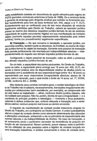 C urso de D ireito do T rabalho 2 1 3 
velha estabilidade celetista em decorrência da opção retroativa pelo regime do 
FGTS (períodos contratuais anteriores à Carta de 1988). Ou a renúncia tácita 
à garantia de emprego pelo dirigente sindical que solicitar ou livremente aco­lher 
transferência para fora da base territorial (art. 543, caput, e § 1a, CLT). 
Evidentemente que se verificando uma de tais raras situações de renúncia 
legalmente admitidas pelo Direito do Trabalho, caberá ao operador jurídico 
passar ao exame dos clássicos requisitos jurídico-formais do ato de renúncia: 
capacidade do sujeito renunciante; higidez em sua manifestação de vontade; 
objeto (somente aquelas parcelas expressamente ressalvadas pela ordem 
jurídica); forma (ou procedimento) legalmente especificado. 
B) Transação — No que concerne à transação, o operador jurídico, por 
economia analítica, também pode se direcionar, de imediato, ao exame do requi­sito 
jurídico-formal do objeto da transação. Somente será passível de transação 
lícita parcela juridicamente não imantada por indisponibilidade absoluta — inde­pendentemente 
do respeito aos demais requisitos jurídico-formais do ato. 
Configurado o objeto passível de transação, cabe se aferir a presença 
dos demais requisitos jurídico-formais do ato. 
De um lado, a capacidade das partes pactuantes. No Direito do Trabalho, 
como se sabe, a capacidade plena emerge aos 18 anos (art. 402, CLT), de­vendo 
o menor praticar atos de disponibilidade relativa de direitos (como na 
transação) com a assistência de seu responsável legal (entre 16 e 18 anos) ou 
representado por esse responsável (incapacidade absoluta: abaixo de 16 
anos, salvo o aprendiz, para o qual incide o limite de 14 anos: art. 7-, XXXIII, 
CF/88, conforme EC n. 20/98). 
Não obstante essa conduta normativa geral, o caráter teleológico do Direi­to 
do Trabalho não invalidaria, necessariamente, transações irregularmente efe­tuadas 
por adolescentes (sem assistência, por exemplo), se comprovado não 
ter sido lesiva ao trabalhador— afinal, conforme diretriz jurídica clássica, não 
há nulidade sem prejuizo. Não há, porém, dúvida de que a irregularidade — e a 
coerência do princípio protetivo e teleológico — inverteria o ônus probatório, 
cabendo à defesa evidenciar que, embora efetuada a transação sem a assis­tência 
cabível, nenhum prejuízo real trouxe ao obreiro envolvido. 
O requisito da manifestação da vontade recebe tratamento singular no 
Direito do Trabalho, em contraponto ao Direito Comum. A ordem justrabalhista 
atenua o papel da vontade obreira como elemento determinante das cláusulas 
e alterações contratuais, antepondo a ela os princípios da imperatividade das 
normas laborais e da indisponibilidade de direitos. No caso da transação, a 
lei acrescenta ainda o parâmetro saneador da inexistência de prejuízo em 
função do ato transacional. Nesse contexto, pouco espaço resta à pertinên­cia 
(ou utilidade) de uma pesquisa sobre a higidez da vontade lançada em 
uma transação trabalhista. A análise concernente a vícios de vontade (erro, 
 