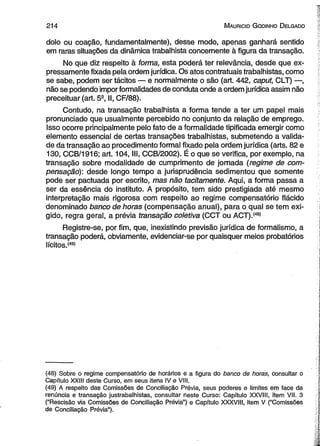 214 M auricio G odinho D elgado 
dolo ou coação, fundamentalmente), desse modo, apenas ganhará sentido 
em raras situações da dinâmica trabalhista concernente à figura da transação. 
No que diz respeito à forma, esta poderá ter relevância, desde que ex­pressamente 
fixada pela ordem jurídica. Os atos contratuais trabalhistas, como 
se sabe, podem ser tácitos — e normalmente o são (art. 442, caput, CLT) —, 
não se podendo impor formalidades de conduta onde a ordem jurídica assim não 
preceituar (art. 5S, II, CF/88). 
Contudo, na transação trabalhista a forma tende a ter um papel mais 
pronunciado que usualmente percebido no conjunto da relação de emprego. 
Isso ocorre principalmente pelo fato de a formalidade tipificada emergir como 
elemento essencial de certas transações trabalhistas, submetendo a valida­de 
da transação ao procedimento formal fixado pela ordem jurídica (arts. 82 e 
130, CCB/1916; art. 104, III, CCB/2002). É o que se verifica, por exemplo, na 
transação sobre modalidade de cumprimento de jornada (regime de com­pensação): 
desde longo tempo a jurisprudência sedimentou que somente 
pode ser pactuada por escrito, mas não tacitamente. Aqui, a forma passa a 
ser da essência do instituto. A propósito, tem sido prestigiada até mesmo 
interpretação mais rigorosa com respeito ao regime compensatório flácido 
denominado banco de horas (compensação anual), para o qual se tem exi­gido, 
regra geral, a prévia transação coletiva (CCT ou ACT).(48) 
Registre-se, por fim, que, inexistindo previsão jurídica de formalismo, a 
transação poderá, obviamente, evidenciar-se por quaisquer meios probatórios 
lícitos.(49) 
(48) Sobre o regime compensatório de horários e a figura do banco de horas, consultar o 
Capítulo XXIII deste Curso, em seus itens IV e VIII. 
(49) A respeito das Comissões de Conciliação Prévia, seus poderes e limites em face da 
renúncia e transação justrabalhistas, consultar neste Curso: Capítulo XXVIII, item VII. 3 
(“Rescisão via Comissões de Conciliação Prévia”) e Capítulo XXXVIII, item V (“Comissões 
de Conciliação Prévia”). 
 