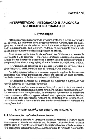 CAPÍTULO VII 
INTERPRETAÇÃO, INTEGRAÇÃO E APLICAÇÃO 
DO DIREITO DO TRABALHO 
I. INTRODUÇÃO 
O Direito consiste no conjunto de princípios, institutos e regras, encorpados 
por coerção, que imprimem certa direção à conduta humana, quer alterando, 
vedando ou sancionando práticas percebidas, quer estimulando ou garan­tindo 
sua reprodução. Tem o Direito, portanto, caráter atuante sobre a vida 
social, dela resultando e sobre ela produzindo efeitos. 
Esse caráter social atuante do fenômeno do Direito — sua referência 
permanente à vida concreta — importa no constante exercício pelo operador 
jurídico de três operações específicas e combinadas de suma relevância: a 
interpretação jurídica, a integração jurídica e, finalmente, a aplicação jurídica. 
Por interpretação conceitua-se o processo analítico de compreensão e 
determinação do sentido e extensão da norma jurídica enfocada. 
Por integração conceitua-se o processo lógico de suprimento das lacunas 
percebidas nas fontes principais do Direito em face de um caso concreto, 
mediante o recurso a fontes normativas subsidiárias. 
Por aplicação conceitua-se o processo de incidência e adaptação das 
normas jurídicas às situações concretas. 
As três operações, embora específicas, têm pontos de contato entre 
si. Afora a óbvia referência ao mesmo fenômeno jurídico, suscitada por idên­tica 
ou semelhante situação fática, as operações igualmente se qualificam 
como processos analíticos e lógicos, submetidos a regras previamente fixadas. 
A par disso, tais operações mantêm-se estreitamente interconecta-das,' 
dependendo o resultado de uma do desenvolvimento alcançado na 
operação anterior. 
II. INTERPRETAÇÃO DO DIREITO DO TRABALHO 
1. A Interpretação no Conhecimento Humano 
Interpretação consiste no processo intelectual mediante o qual se busca 
compreender e desvelar um determinado fenômeno ou realidade de natureza 
ideal ou fática. É, portanto, uma dinâmica de caráter intelectual voltada a assegu­rar 
a seu agente uma aproximação e conhecimento da realidade circundante. 
 