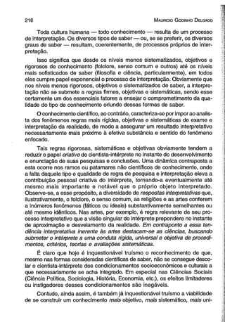 2 1 6 M auricio G odinho D elgado 
Toda cultura humana — todo conhecimento — resulta de um processo 
de interpretação. Os diversos tipos de saber— ou, se se preferir, os diversos 
graus de saber — resultam, coerentemente, de processos próprios de inter­pretação. 
Isso significa que desde os níveis menos sistematizados, objetivos e 
rigorosos de conhecimento (folclore, senso comum e outros) até os níveis 
mais sofisticados de saber (filosofia e ciência, particularmente), em todos 
eles cumpre papel exponencial o processo de interpretação. Obviamente que 
nos níveis menos rigorosos, objetivos e sistematizados de saber, a interpre­tação 
não se submete a regras firmes, objetivas e sistemáticas, sendo esse 
certamente um dos essenciais fatores a ensejar o comprometimento da qua­lidade 
do tipo de conhecimento oriundo dessas formas de saber. 
O conhecimento científico, ao contrário, caracteriza-se por impor ao analis­ta 
dos fenômenos regras mais rígidas, objetivas e sistemáticas de exame e 
interpretação da realidade, de modo a assegurar um resultado interpretativo 
necessariamente mais próximo à efetiva substância e sentido do fenômeno 
enfocado. 
Tais regras rigorosas, sistemáticas e objetivas obviamente tendem a 
reduzir o papel criativo do cientista-intérprete no instante do desenvolvimento 
e enunciação de suas pesquisas e conclusões. Uma dinâmica contraposta a 
esta ocorre nos ramos ou patamares não científicos de conhecimento, onde 
a falta daquele tipo e qualidade de regra de pesquisa e interpretação eleva a 
contribuição pessoal criativa do intérprete, tomando-a eventualmente até 
mesmo mais importante e notável que o próprio objeto interpretado. 
Observe-se, a esse propósito, a diversidade de respostas interpretativas que, 
ilustrativamente, o folclore, o senso comum, as religiões e as artes conferem 
a inúmeros fenômenos (fáticos ou ideais) substantivamente semelhantes ou 
até mesmo idênticos. Nas artes, por exemplo, é regra relevante de seu pro­cesso 
interpretativo que a visão singular do intérprete prepondere no instante 
de aproximação e desvelamento da realidade. Em contraponto a essa ten­dência 
interpretativa inerente às artes destacam-se as ciências, buscando 
submeter o intérprete a uma conduta rígida, universal e objetiva de procedi­mentos, 
critérios, teorias e avaliações sistemáticas. 
É claro que hoje é inquestionável truísmo o reconhecimento de que, 
mesmo nas formas consideradas científicas de saber, não se consegue desco­lar 
o cientista-intérprete dos condicionamentos socioeconômicos e culturais a 
que necessariamente se acha integrado. Em especial nas Ciências Sociais 
(Ciência Política, Sociologia, História, Economia, etc.), os efeitos limitadores 
ou instigadores desses condicionamentos são inegáveis. 
Contudo, ainda assim, é também já inquestionável truísmo a viabilidade 
de se construir um conhecimento mais objetivo, mais sistemático, mais uni- 
 