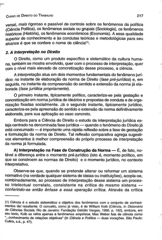 C urso de D ireito do T rabalho 2 1 7 
versai, mais rigoroso e passível de controle sobre os fenômenos da política 
(Ciência Política), os fenômenos sociais ou grupais (Sociologia), os fenômenos 
históricos (História), os fenômenos econômicos (Economia). A essa qualidade 
superior de conhecimento e às condutas teóricas e metodológicas para seu 
alcance é que se confere o nome de ciência(1). 
2. A Interpretação no Direito 
O Direito, como um produto específico e sistemático da cultura huma­na, 
também se mostra envolvido, quer com o processo de interpretação, quer 
com o nível mais elevado de concretização desse processo, a ciência. 
A interpretação atua em dois momentos fundamentais do fenômeno jurí­dico: 
no instante de elaboração da norma de Direito (fase pré-jurídica) e, em 
seguida, no instante da compreensão do sentido e extensão da norma já ela­borada 
(fase jurídica propriamente). 
O primeiro instante, tipicamente político, caracteriza-se pela gestação e 
concretização em norma jurídica de ideários e propostas de conduta e de orga­nização 
fixadas socialmente. Já o segundo instante, tipicamente jurídico, 
caracteriza-se pela apreensão do sentido e extensão da norma definitivamente 
elaborada, para sua aplicação ao caso concreto. 
Embora para a Ciência do Direito o estudo da interpretação jurídica es­teja 
centrado na denominada fase jurídica — quando o fenômeno do Direito já 
está consumado — é importante uma rápida reflexão sobre a fase de gestação 
e formulação da norma de Direito. Tal reflexão comparativa agrega sugesti­vos 
elementos à melhor compreensão do próprio processo de interpretação 
da norma já formulada. 
A) Interpretação na Fase de Construção da Norma — É, de fato, no­tável 
a diferença entre o momento pré-jurídico (isto é, momento político, em 
que se constroem as normas de Direito) e o momento jurídico, no contexto 
interpretativo. 
Observe-se que, quando se pretende alterar ou reformar um sistema 
normativo (na verdade qualquer sistema de ideias ou instituições), acopla-se, 
combinadamente, ao processo de interpretação desse sistema um proces­so 
intelectual correlato, consistente na crítica do mesmo sistema — 
conferindo-se então ênfase a essa operação crítica. Através da crítica 
(1) Ciência é o estudo sistemático e objetivo dos fenômenos com o conjunto de conheci­mentos 
daí resultante. O conceito, como já visto, é de William Kolb (Ciência, in Dicionário 
de Ciências Sociais, Rio de Janeiro: Fundação Getúlio Vargas, 1986. p. 182), embora, em 
seu texto, Kolb se refira apenas a fenômenos empíricos. Max Weber fala de ciência como 
“...conhecimento de relações objetivas” (in Ciência e Política — duas vocações. São Paulo: 
Cuítrix, s.d,, p. 47). 
 