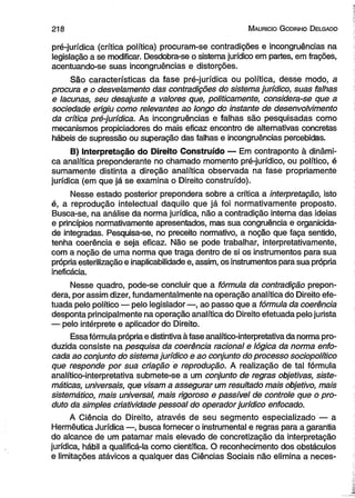 2 1 8 M auricio G odinho D elgado 
pré-jurídica (crítica política) procuram-se contradições e incongruências na 
legislação a se modificar. Desdobra-se o sistema jurídico em partes, em frações, 
acentuando-se suas incongruências e distorções. 
São características da fase pré-jurídica ou política, desse modo, a 
procura e o desvelamento das contradições do sistema jurídico, suas falhas 
e lacunas, seu desajuste a valores que, politicamente, considera-se que a 
sociedade erigiu como relevantes ao longo do instante de desenvolvimento 
da crítica pré-jurídica. As incongruências e falhas são pesquisadas como 
mecanismos propiciadores do mais eficaz encontro de alternativas concretas 
hábeis de supressão ou superação das falhas e incongruências percebidas. 
B) Interpretação do Direito Construído — Em contraponto à dinâmi­ca 
analítica preponderante no chamado momento pré-jurídico, ou político, é 
sumamente distinta a direção analítica observada na fase propriamente 
jurídica (em que já se examina o Direito construído). 
Nesse estado posterior prepondera sobre a crítica a interpretação, isto 
é, a reprodução intelectual daquilo que já foi normativamente proposto. 
Busca-se, na análise da norma jurídica, não a contradição interna das ideias 
e princípios normativamente apresentados, mas sua congruência e organicida-de 
integradas. Pesquisa-se, no preceito normativo, a noção que faça sentido, 
tenha coerência e seja eficaz. Não se pode trabalhar, interpretativamente, 
com a noção de uma norma que traga dentro de si os instrumentos para sua 
própria esterilização e inaplicabilidade e, assim, os instrumentos para sua própria 
ineficácia. 
Nesse quadro, pode-se concluir que a fórmula da contradição prepon­dera, 
por assim dizer, fundamentalmente na operação analítica do Direito efe­tuada 
pelo político — pelo legislador—, ao passo que a fórmula da coerência 
desponta principalmente na operação analítica do Direito efetuada pelo jurista 
— pelo intérprete e aplicador do Direito. 
Essa fórmula própria e distintiva à fase analítico-interpretativa da norma pro­duzida 
consiste na pesquisa da coerência racional e lógica da norma enfo­cada 
ao conjunto do sistema jurídico e ao conjunto do processo sociopolítico 
que responde por sua criação e reprodução. A realização de tal fórmula 
analítico-interpretativa submete-se a um conjunto de regras objetivas, siste­máticas, 
universais, que visam a assegurar um resultado mais objetivo, mais 
sistemático, mais universal, mais rigoroso e passível de controle que o pro­duto 
da simples criatividade pessoal do operador jurídico enfocado. 
A Ciência do Direito, através de seu segmento especializado — a 
Hermêutica Jurídica —, busca fornecer o instrumental e regras para a garantia 
do alcance de um patamar mais elevado de concretização da interpretação 
jurídica, hábil a qualificá-la como científica. O reconhecimento dos obstáculos 
e limitações atávicos a qualquer das Ciências Sociais não elimina a neces­ 
 