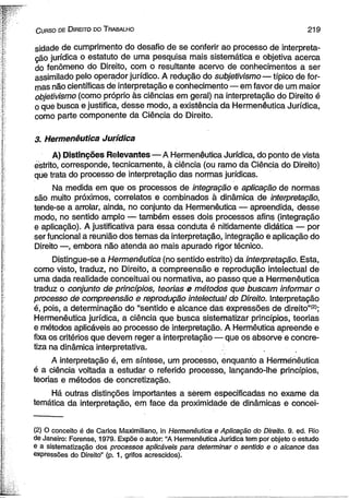 C urso de D ireito do T rabalho 2 1 9 
sidade de cumprimento do desafio de se conferir ao processo de interpreta­ção 
jurídica o estatuto de uma pesquisa mais sistemática e objetiva acerca 
do fenômeno do Direito, com o resultante acervo de conhecimentos a ser 
assimilado pelo operador jurídico. A redução do subjetivismo — típico de for­mas 
não científicas de interpretação e conhecimento— em favor de um maior 
objetivismo (como próprio às ciências em geral) na interpretação do Direito é 
o que busca e justifica, desse modo, a existência da Hermenêutica Jurídica, 
como parte componente da Ciência do Direito. 
3. Hermenêutica Jurídica 
A) Distinções Relevantes — A Hermenêutica Jurídica, do ponto de vista 
estrito, corresponde, tecnicamente, à ciência (ou ramo da Ciência do Direito) 
que trata do processo de interpretação das normas jurídicas. 
Na medida em que os processos de integração e aplicação de normas 
são muito próximos, correlatos e combinados à dinâmica de interpretação, 
tende-se a arrolar, ainda, no conjunto da Hermenêutica — apreendida, desse 
modo, no sentido amplo — também esses dois processos afins (integração 
e aplicação). A justificativa para essa conduta é nitidamente didática — por 
ser funcional a reunião dos temas da interpretação, integração e aplicação do 
Direito —, embora não atenda ao mais apurado rigor técnico. 
Distingue-se a Hermenêutica (no sentido estrito) da interpretação. Esta, 
como visto, traduz, no Direito, a compreensão e reprodução intelectual de 
uma dada realidade conceituai ou normativa, ao passo que a Hermenêutica 
traduz o conjunto de princípios, teorias e métodos que buscam informar o 
processo de compreensão e reprodução intelectual do Direito. Interpretação 
é, pois, a determinação do “sentido e alcance das expressões de direito”(2>; 
Hermenêutica jurídica, a ciência que busca sistematizar princípios, teorias 
e métodos aplicáveis ao processo de interpretação. A Hermêutica apreende e 
fixa os critérios que devem reger a interpretação — que os absorve e concre­tiza 
na dinâmica interpretativa. 
A interpretação é, em síntese, um processo, enquanto a Hermenêutica 
é a ciência voltada a estudar o referido processo, lançando-lhe princípios, 
teorias e métodos de concretização. 
Há outras distinções importantes a sèrem especificadas no exame da 
temática da interpretação, em face da proximidade de dinâmicas e concei­( 
2) O conceito é de Carlos Maximiliano, in Hermenêutica e Aplicação do Direito. 9. ed. Rio 
de Janeiro: Forense, 1979. Expõe o autor: “A Hermenêutica Jurídica tem por objeto o estudo 
e a sistematização dos processos aplicáveis para determinar o sentido e o alcance das 
expressões do Direito” (p. 1, grifos acrescidos). 
 