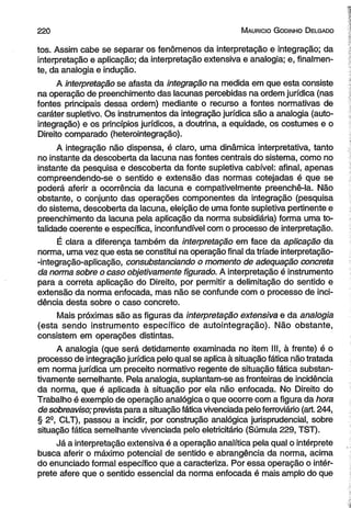 220 M auricio G od in ho D elgado 
tos. Assim cabe se separar os fenômenos da interpretação e integração; da 
interpretação e aplicação; da interpretação extensiva e analogia; e, finalmen­te, 
da analogia e indução. 
A interpretação se afasta da integração na medida em que esta consiste 
na operação de preenchimento das lacunas percebidas na ordem jurídica (nas 
fontes principais dessa ordem) mediante o recurso a fontes normativas de 
caráter supletivo. Os instrumentos da integração jurídica são a analogia (auto-integração) 
e os princípios jurídicos, a doutrina, a equidade, os costumes e o 
Direito comparado (heterointegração). 
A integração não dispensa, é claro, uma dinâmica interpretativa, tanto 
no instante da descoberta da lacuna nas fontes centrais do sistema, como no 
instante da pesquisa e descoberta da fonte supletiva cabível: afinal, apenas 
compreendendo-se o sentido e extensão das normas cotejadas é que se 
poderá aferir a ocorrência da lacuna e compativelmente preenchê-la. Não 
obstante, o conjunto das operações componentes da integração (pesquisa 
do sistema, descoberta da lacuna, eleição de uma fonte supletiva pertinente e 
preenchimento da lacuna pela aplicação da norma subsidiária) forma uma to­talidade 
coerente e específica, inconfundível com o processo de interpretação. 
É clara a diferença também da interpretação em face da aplicação da 
norma, uma vez que esta se constitui na operação final da tríade interpretação- 
-integração-aplicação, consubstanciando o momento de adequação concreta 
da norma sobre o caso objetivamente figurado. A interpretação é instrumento 
para a correta aplicação do Direito, por permitir a delimitação do sentido e 
extensão da norma enfocada, mas não se confunde com o processo de inci­dência 
desta sobre o caso concreto. 
Mais próximas são as figuras da interpretação extensiva e da analogia 
(esta sendo instrumento específico de autointegração). Não obstante, 
consistem em operações distintas. 
A analogia (que será detidamente examinada no item III, à frente) é o 
processo de integração jurídica pelo qual se aplica à situação fática não tratada 
em norma jurídica um preceito normativo regente de situação fática substan-tivamente 
semelhante. Pela analogia, suplantam-se as fronteiras de incidência 
da norma, que é aplicada à situação por ela não enfocada. No Direito do 
Trabalho é exemplo de operação analógica o que ocorre com a figura da hora 
de sobreaviso; prevista para a situação fática vivenciada pelo ferroviário (art. 244, 
§ 2B, CLT), passou a incidir, por construção analógica jurisprudencial, sobre 
situação fática semelhante vivenciada pelo eletricitário (Súmula 229, TST). 
Já a interpretação extensiva é a operação analítica pela qual o intérprete 
busca aferir o máximo potencial de sentido e abrangência da norma, acima 
do enunciado formal específico que a caracteriza. Por essa operação o intér­prete 
afere que o sentido essencial da norma enfocada é mais amplo do que 
 