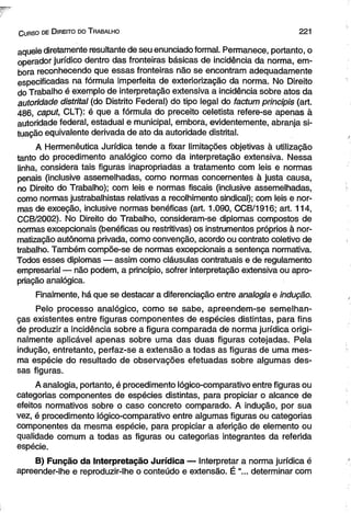 C urso de D ireito do T rabalho 221 
aquele diretamente resultante de seu enunciado formal. Permanece, portanto, o 
operador jurídico dentro das fronteiras básicas de incidência da norma, em­bora 
reconhecendo que essas fronteiras não se encontram adequadamente 
especificadas na fórmula imperfeita de exteriorização da norma. No Direito 
do Trabalho é exemplo de interpretação extensiva a incidência sobre atos da 
autoridade distrital (do Distrito Federal) do tipo legal do factum principis (art. 
486, caput, CLT): é que a fórmula do preceito celetista refere-se apenas à 
autoridade federal, estadual e municipal, embora, evidentemente, abranja si­tuação 
equivalente derivada de ato da autoridade distrital. 
A Hermenêutica Jurídica tende a fixar limitações objetivas à utilização 
tanto do procedimento analógico como da interpretação extensiva. Nessa 
linha, considera tais figuras inapropriadas a tratamento com leis e normas 
penais (inclusive assemelhadas, como normas concernentes à justa causa, 
no Direito do Trabalho); com leis e normas fiscais (inclusive assemelhadas, 
como normas justrabalhistas relativas a recolhimento sindical); com leis e nor­mas 
de exceção, inclusive normas benéficas (art. 1.090, CCB/1916; art. 114, 
CCB/2002). No Direito do Trabalho, consideram-se diplomas compostos de 
normas excepcionais (benéficas ou restritivas) os instrumentos próprios à nor­matização 
autônoma privada, como convenção, acordo ou contrato coletivo de 
trabalho. Também compõe-se de normas excepcionais a sentença normativa. 
Todos esses diplomas — assim como cláusulas contratuais e de regulamento 
empresarial — não podem, a princípio, sofrer interpretação extensiva ou apro­priação 
analógica. 
Finalmente, há que se destacar a diferenciação entre analogia e indução. 
Pelo processo analógico, como se sabe, apreendem-se semelhan­ças 
existentes entre figuras componentes de espécies distintas, para fins 
de produzir a incidência sobre a figura comparada de norma jurídica origi­nalmente 
aplicável apenas sobre uma das duas figuras cotejadas. Pela 
indução, entretanto, perfaz-se a extensão a todas as figuras de uma mes­ma 
espécie do resultado de observações efetuadas sobre algumas des­sas 
figuras. 
A analogia, portanto, é procedimento lógico-comparativo entre figuras ou 
categorias componentes de espécies distintas, para propiciar o alcance de 
efeitos normativos sobre o caso concreto comparado. A indução, por sua 
vez, é procedimento lógico-comparativo entre algumas figuras ou categorias 
componentes da mesma espécie, para propiciar a aferição de elemento ou 
qualidade comum a todas as figuras ou categorias integrantes da referida 
espécie. 
B) Função da Interpretação Jurídica — Interpretar a norma jurídica é 
apreender-lhe e reproduzir-lhe o conteúdo e extensão. É “... determinar com 
 