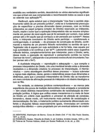 222 M auricio G odinho D elgado 
exatidão seu verdadeiro sentido, descobrindo os vários elementos significati­vos 
que entram em sua compreensão e reconhecendo todos os casos a que 
se estende sua aplicação”(3). 
Radbruch, após estatuir que a interpretação “visa fixar o sentido obje­tivamente 
válido de um preceito jurídico”, volta-se à fundamental preocupa­ção 
de especificar a precisa dimensão desse processo, com os limites 
antepostos ao papel jurígeno (criador do Direito) reservado ao intérprete. 
Assim, expõe o autor que a operação interpretativa não se resume simples­mente 
em pensar de novo aquilo que já foi pensado por outrem, mas saber 
pensar até o fim aquilo que já começou a ser pensado por outrem(4). Nessa 
linha, o intérprete conclusivo do Direito seria partícipe — condicionado e 
contingenciado, é verdade — do processo de construção do Direito, confir­mando 
a máxima de um pioneiro filósofo racionalista no sentido de que o 
“legislador não é aquele por cuja autoridade a lei foi feita, mas aquele por 
cuja autoridade a lei continua a ser lei”(s). Laborando sobre essa sugestiva 
reflexão teórica, complementaríamos que interpretar, para o Direito, seria, 
desse modo, a operação de reproduzir o pensamento contido na norma 
(“pensar de novo”), adequando-o ao processo sociocultural circundante (“sa­ber 
pensar até o fim”). 
A dualidade integrada — reprodução e adequação —, que compõe o 
processo interpretativo do Direito, cria uma inevitável tensão entre a dimensão 
reveladora e a dimensão criadora no processo de interpretação. A Herme­nêutica 
— como abordagem científica desse processo — busca submeter 
a regras mais objetivas, claras, gerais e sistemáticas essas duas dimensões e 
dinâmicas, para que o processo interpretativo do Direito não se transforme 
em mero conduto de afirmação pessoal do intérprete e do ideário ideológico a 
que se filia. 
Na verdade, os sistemas jurídicos contemporâneos — ao menos pela 
experiência dos povos de tradição democrática mais arraigada e consistente 
— têm criado distintos mecanismos combinados de racionalização da inter­pretação 
jurídica. A lógica que unifica esses mecanismos é a meta de fazer 
do Direito um critério mais igualitário e universal de aferição de condutas, 
tornando-o, desse modo, um instrumento mais perfeito de socialização e 
democratização. De fato, o tratamento jurídico sumamente diferenciado con­ferido 
a situações fáticas essencialmente iguais, vivenciadas em contexto 
soeiojurídico idêntico — como propiciado por um eventual sistema de criativi­( 
3) MONTEIRO, Washington de Barras. Curso de Direito Civil. 1s Vol. São Paulo: Saraiva, 
1977. p. 34-35. 
(4) RADBRUCH, Gustav. Filosofia do Direito. 6. ed. Coimbra: Armênio Amado, 1979. p. 231. 
(5) Trata-se de Thomas Hobbes, citado por Gustav Radbruch, in ob. cit., p. 232. 
 